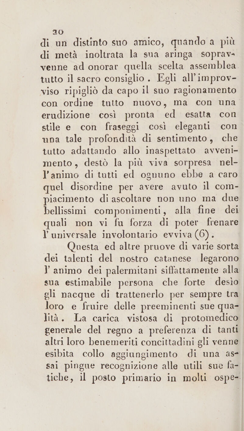 30 di un distinto suo amico, quando a più di metà inoltrata la sua aringa soprav¬ venne ad onorar quella scelta assemblea tutto il sacro consiglio . Egli all’improv¬ viso ripigliò da capo il suo ragionamento con ordine tutto nuovo, ma con una erudizione così pronta ed esatta con stile e con fraseggi così eleganti con una tale profondità di sentimento , che tutto adattando allo inaspettato avveni¬ mento , destò la più viva sorpresa nel- Y animo di tutti ed ognuno ebbe a caro quel disordine per avere avuto il com¬ piacimento di ascoltare non uno ma due bellissimi componimenti, alla fine dei quali non vi fu forza di poter frenare T universale involontario evviva (6) „ Questa ed altre pruove di varie sorta dei talenti del nostro catanese legarono 1’ animo dei palermitani siffattamente alla sua estimabile persona che forte desìo gli nacque di trattenerlo per sempre tra loro e fruire delle preeminenti sue qua¬ lità . La carica vistosa di protomedico generale del regno a preferenza di tanti altri loro benemeriti concittadini gli venne esibita collo aggiungimento di una as¬ sai pingue recognizione alle utili sue fa¬ tiche, il posto primario in molti ospe-