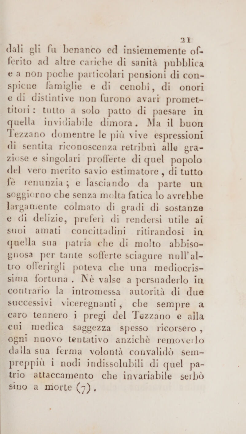 doli gli fu benanco ed insiememente of¬ ferito ad altre cariche di sanità pubblica t* a non poche particolari pensioni di con- spione famiglie e di cenobi, di onori e di distintive non furono avari promet¬ titeli: tutto a solo patto di paesare in quella invidiabile dimora. INJa il buon ] ezzano domentre le più vive espressioni di sentita riconoscenza retribuì alle gra¬ ziose e singolari profferte di ([Liei popolo del vero merito savio estimatore , di tutto lè renunzia} e lasciando da parte un soggiorno clic senza molta fatica lo avrebbe largamente colmato di gradi di sostanze e di delizie, preferì di rendersi utile ai suoi amati concittadini ritirandosi in quella sua patria che di molto abbiso- gnosa per tante sofferte sciagure unir al¬ no offerirgli poteva che una mediocris- sirna fortuna . INò valse a persuaderlo in contrario la intromessa autorità di due successivi viceregnanti , che sempre a caro tennero i pregi del Tezzano e alla cui medica saggezza spesso ricorsero , ogni nuovo tentativo anziché removerlo dalla sua ferma volontà convalidò sem- preppiù i nodi indissolubili di quel pa¬ trio attaccamento che invariabile seibù sino a morte (j) .