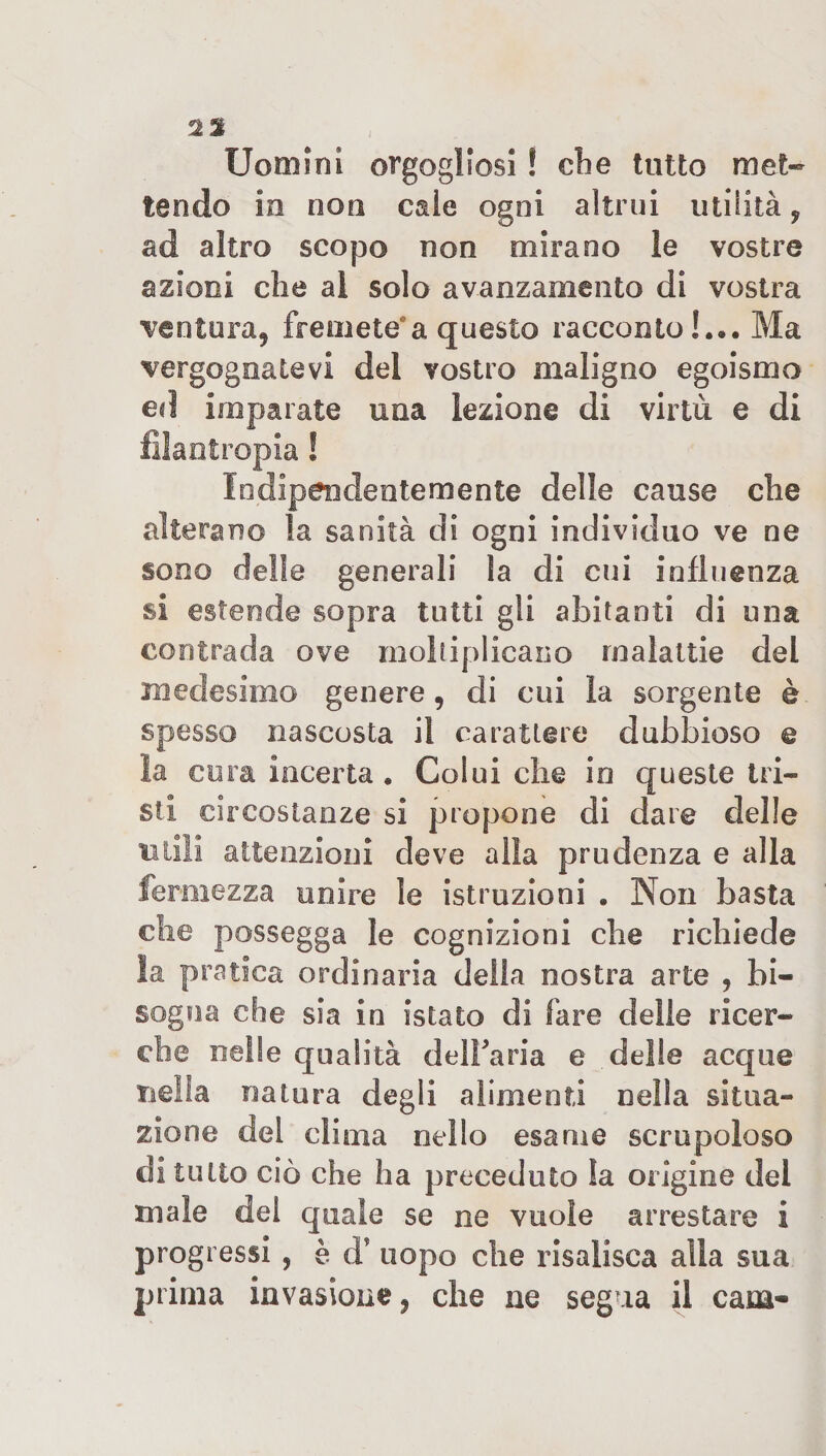 ià% Uomini orgogliosi ! die tutto met¬ tendo in non cale ogni altrui utilità y ad altro scopo non mirano le vostre azioni che ai solo avanzamento di vostra ventura, fremete*a questo racconto !... Ma vergognatevi del vostro maligno egoismo ed imparate una lezione di virtù e di filantropia ! Indipendentemente delle cause che alterano la sanità di ogni individuo ve ne sono delle generali la di cui influenza si estende sopra tutti gli abitanti di una contrada ove moltiplicano malattie del medesimo genere, di cui la sorgente è spesso nascosta il carattere dubbioso © la cura incerta . Colui che io queste tri¬ sti circostanze si propone di dare delle utili attenzioni deve alla prudenza e alla fermezza unire le istruzioni . Non basta die possegga le cognizioni che richiede la pratica ordinaria della nostra arte , bi¬ sogna che sia in istato di fare delle ricer¬ che nelle qualità delbaria e delle acque nella natura degli alimenti nella situa¬ zione del clima nello esame scrupoloso diluito ciò che ha preceduto la origine dei male del quale se ne vuole arrestare i progressi , è d’ uopo che risalisca alla sua prima invasione, che ne segua il cam-