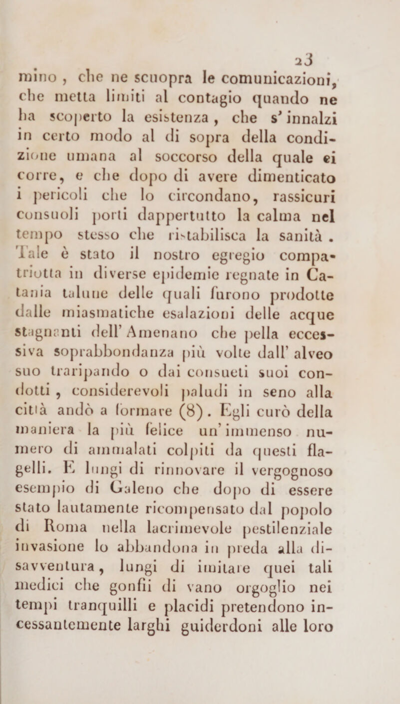 mino , die ne scuopra le comunicazioni, che metta limiti al contagio quando ne lia scoperto la esistenza, che s* innalzi in certo modo al di sopra della condi¬ zione umana al soccorso della quale ei corre, e che dopo di avere dimenticato i pericoli che lo circondano, rassicuri consuoli porti dappertutto la calma nel tempo stesso che ristabilisca la sanità . lale è stato il nostro egregio compa- triotta in diverse epidemie regnate in Ca¬ tania talune delle quali furono prodotte dalle miasmatiche esalazioni delle acque Stagnanti dell’ Amenano che pella ecces¬ siva soprabbondanza più volte dall’ alveo suo traripando o dai consueti suoi con¬ dotti , considerevoli paludi in seno alla città andò a (ormare (8). Egli curò della maniera la più (elice un’immenso nu¬ mero di ammalati colpiti da questi fla¬ gelli. E lungi di rinnovare il vergognoso esempio di Galeno che dopo di essere stato lautamente ricompensato dal popolo di Roma nella lacrimevole pestilenziale invasione lo abbandona in preda alla di¬ savventura , lungi di imitare quei tali medici che gonfìi di vano orgoglio nei tempi tranquilli e placidi pretendono in¬ cessantemente larghi guiderdoni alle loro