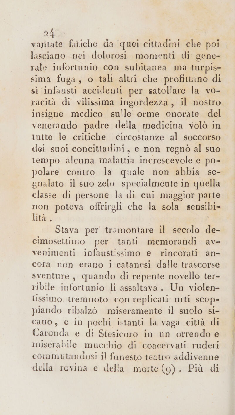 ■vantate fatiche da quei cittadini che poi lasciano nei dolorosi momenti di gene¬ rale infortunio con subitanea ma turpis¬ sima fuga ? o tali altii che profittano di sì infausti accidenti per satollare la vo¬ racità di vilissima irigordezza , il nostro insigne medico sulle orme onorate del venerando padre della medicina volò in tutte le critiche circostanze al soccorso dei suoi concittadini, e non regnò al suo tempo alcuna malattia increscevole e po¬ polare contro la quale non abbia se¬ gnalato il suo zelo specialmente in quella classe di persone la di cui maggior parte non poteva offrirgli che la sola sensibi¬ lità . Stava per tramontare il secolo de- cimosettimo per tanti memorandi av¬ venimenti infaustissimo e rincorati an¬ cora non erano i catanesi dalle trascorse sventure 9 quando di repente novello ter¬ ribile infortunio li assaltava . Un violen¬ tissimo treni noto con replicati urti scop¬ piando ribalzò miseramente il suolo si¬ cario , e io pochi istanti la vaga città di Caronda e di Stesicoro in un orrendo e miserabile mucchio di coacervati ruderi commutandosi i! funesto teatro addivenne della rovina e della morte (y) . Più di