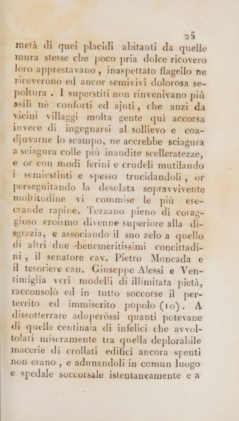 mela di quei placidi abitanti da quelle mura stesse che poco pria dolce ricovero loro apprestavano, inaspettato flagello ne riceverono ed ancor semivivi dolorosa se¬ poltura . I superstiti non rinvenivano più asili nù conforti cd ajnti , che anzi da vicini villaggi molta gente qui accorsa invece di ingegnarsi al sollievo e coa¬ diuvarne lo scampo, ne accrebbe sciagura a sciagura colle più inaudite scelleratezze, e oi con modi ferini e crudeli mutilando i semiestinti e spesso trucidandoli , or perseguitando la desolata sopravvivente moltitudine vi commise le più ese¬ crande rapine. Fez za no pieno di coi ag¬ gioso eroismo divenne superiore alla di¬ sgrazia, e associando il suo zelo a quello di alili due -benemeritissimi concittadi¬ ni , il senatore cav. Pietro Moncada e il tesoriere cari. Giuseppe Alessi e Ven- timiglia veri modelli di illimitata pietà, racconsolò ed in tutto soccorse il per- territo ed immiserito popolo (io). A dissotterrare adoperassi quanti potevane di quelle centinaia di infelici che avvol¬ tolali miseramente tra ({nella deplorabile macerie di crollati edifìci ancora spenti non erano , e adunandoli in commi luogo e spedale soccorsale isleutaneamente e a