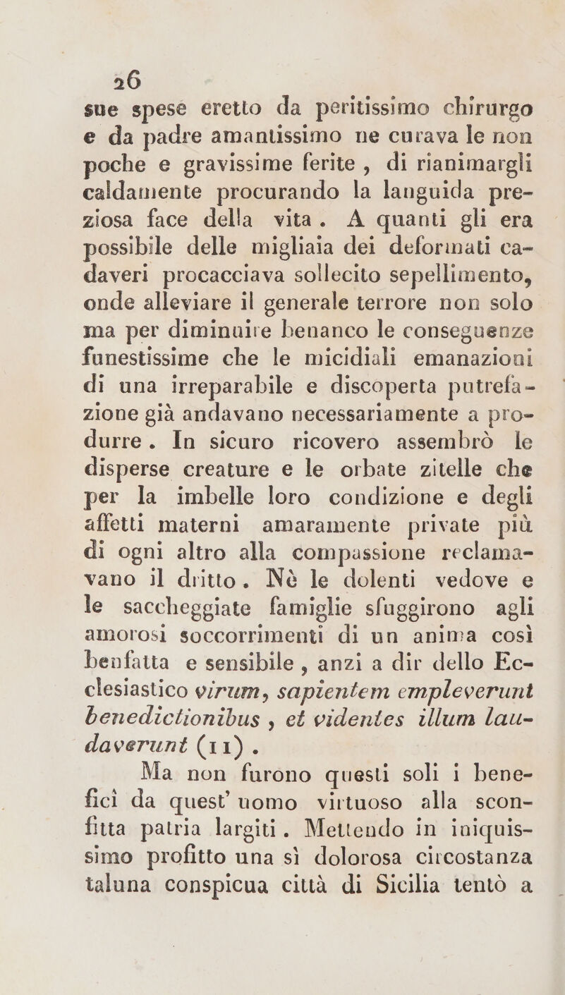 sue spese eretto da peritissimo chirurgo e da padre amantissimo ne curava le non poche e gravissime ferite , di rianimargli caldamente procurando la languida pre¬ ziosa face della vita . A quanti gli era possibile delle migliaia dei deformati ca¬ daveri procacciava sollecito sepellimento, onde alleviare il generale terrore non solo ina per diminuire ben anco le conseguenze funestissime che le micidiali emanazioni di una irreparabile e discoperta putrefa¬ zione già andavano necessariamente a pro¬ durre • In sicuro ricovero assembrò le disperse creature e le orbate zitelle che per la imbelle loro condizione e degli affetti materni amaramente private piu di ogni altro alla compassione reclama¬ vano il dritto • Nè le dolenti vedove e le saccheggiate famiglie sfuggirono agli amorosi soccorrimeli!! di un anima così benfatta e sensibile , a ozi a dir dello Ec¬ clesiastico viriim ? sapiente m empie veruni henedictionibus , et videnies illuni lau- eia verni nt (i i) . Ma non furono questi soli i bene¬ fici da quest’ uomo virtuoso alla scon¬ fitta patria largiti . Mettendo in iniquis¬ simo profitto una sì dolorosa circostanza taluna conspicua città di Sicilia tentò a