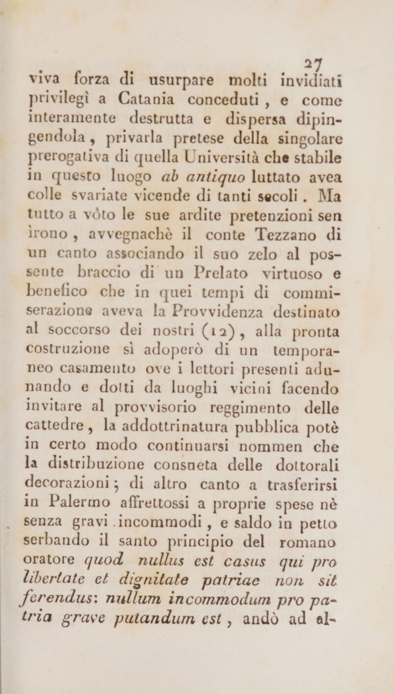 viva forza di usurpare molti invidiati privilegi a Catania conceduti , e come interamente destrutta e dispersa dipin¬ gendola , privarla pretese della singolare prerogativa di quella Università che stabile in questo luogo ab antiquo luttato avea colle svariate vicende di tanti secoli . Ma tutto a vóto le sue ardite preteuzioni sen irono , avvegnaché il conte Tezzano di un canto associando il suo zelo al pos¬ sente braccio di un Prelato virtuoso e benefico che in quei tempi di commi¬ serazione aveva la Provvidenza destinato al soccorso dei nostri (n) , alla pronta costruzione sì adoperò di un tempora¬ neo casamento ove i lettori presenti adu¬ nando e dotti da luoghi vicini facendo invitare al provvisorio reggimento delle cattedre, la addottrinalura pubblica potè in certo modo continuarsi nommen che la distribuzione consueta delle dottorali decorazioni} di altro canto a trasferirsi in Palermo affrettassi a proprie spese nè senza gravi .incommodi , e saldo in petto serbando il santo principio del romano oratore quod nidlus est casus qui prò liberiate et dignitate patriac non sii ferendus: nullum ìncommodum prò pa¬ tria grave putandum est, andò ad al-