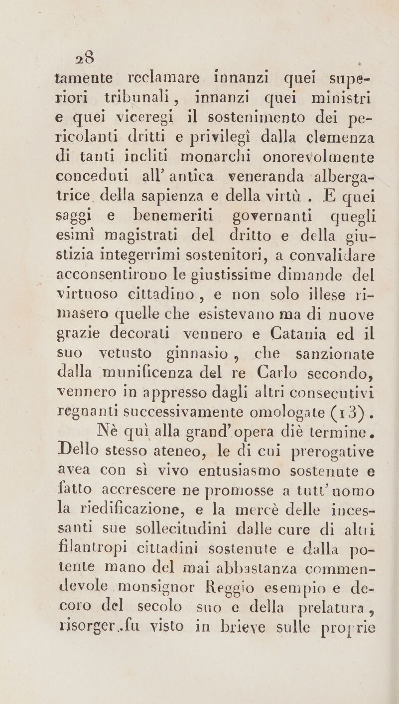 temente reclamare innanzi quei supe¬ riori tribunali , innanzi C[uei ministri e quei viceregi il sostenimento dei pe¬ ricolanti dritti e privilegi dalla clemenza di tanti incliti monarchi onorevolmente conceduti all’ antica veneranda alberga¬ trice della sapienza e della virtù . E quei saggi e benemeriti governanti quegli esimi magistrati del dritto e della giu¬ stizia integerrimi sostenitori, a convalidare acconsentirono le giustissime dimande del virtuoso cittadino , e non solo illese ri¬ masero quelle che esistevano ma di nuove grazie decorati vennero e Catania ed il suo vetusto ginnasio v che sanzionate dalla munificenza del re Carlo secondo, vennero in appresso dagli altri consecutivi regnanti successivamente omologate (i3) . Nè qui alla grand’opera diè termine. Dello stesso ateneo, le di cui prerogative avea con sì vivo entusiasmo sostenute e latto accrescere ne promosse a tutù uomo la riedificazione, e la mercè delle inces¬ santi sue sollecitudini dalle cure di aln i filantropi cittadini sostenute e dalla po¬ tente mano del mai abbastanza commen¬ devole monsignor Reggio esempio e de¬ coro del secolo suo e della prelatura y risorger ..fu visto in brieve sulle proprie