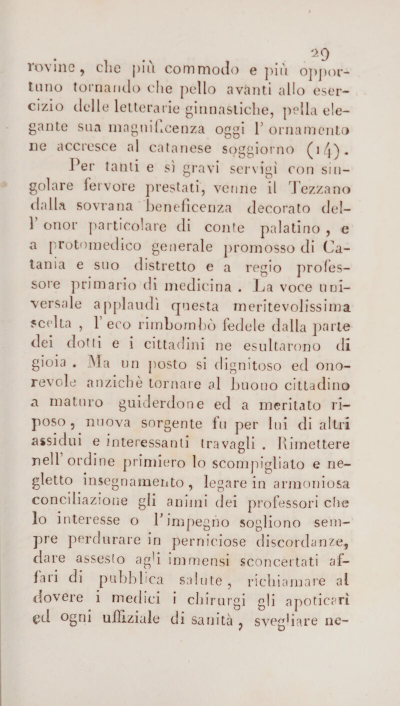rovine, clic più commodo e più oppor¬ tuno tornando che pollo avanti allo eser¬ cizio delle letterarie ginnastiche, polla ele¬ gante sua magni licenza oggi Y ornamento ne accresce al catanese soggiorno (i/j)- Per tanti e sì gravi servigi con sin¬ golare fervore prestati, venne il Tezzano dalla sovrana beneficenza decorato del- 1 onor particolare di conte palatino , e a protomedico generale promosso di Ca¬ tania e suo distretto e a regio profes¬ sore primario di medicina . La voce uni¬ versale applaudì questa meritevolissima scelta , 1 eco rimbombò fedele dalla parte dei dotti e i cittadini ne esultarono di gioia . Ma un posto si dignitoso ed ono¬ revole anziché tornare al buono cittadino a maturo guiderdone ed a meritato ri¬ poso, nuova sorgente fu per lui di altri assidui e interessanti travagli . Rimettere nell ordine primiero lo scompigliato e ne¬ gletto insegnamento, legare in armoniosa conciliazione gli animi dei professori che lo interesse o Y impegno sogliono sem¬ pre perdurare in perniciose discordanze, dare assesto ag!i immensi sconcertati al¬ iali di pubblica salute, richiamare al dovere i medici i chirurgi gli apoticarì cri ogni ulHziale di sanità , svegliare ne-