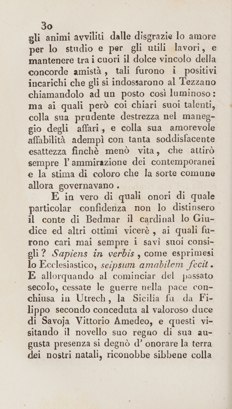 gli animi avviliti dalle disgrazie lo amore per lo studio e per gli utili lavori, e mantenere tra i cuori il dolce vincolo della concorde amistà, tali furono i positivi incarichi che gli si indossarono al Tezzano chiamandolo ad un posto così luminoso : ma ai quali però coi chiari suoi talenti, colla sua prudente destrezza nel maneg¬ gio degli affari , e colla sua amorevole affabilità adempì con tanta soddisfacente esattezza finché menò vita, che attirò sempre l’ammirazione dei contemporanei e la stima di coloro che la sorte comune allora governavano . E in vero di quali onori di quale particolar confidenza non lo distinsero il conte di Bedmar il Cardinal lo Giu- ■&gt; dice ed altri ottimi viceré , ai quali fu- rono cari mai sempre i savi suoi consi¬ gli? Sapiens in verbis , come esprimesi lo Ecclesiastico, seipsum amabilem fecit. E allorquando al cominciar del passato secolo, cessate le guerre nella pace con¬ chiusa in Utrech, la Sicilia fu da Fi¬ lippo secondo conceduta al valoroso duce di Savoja Vittorio Amedeo, e questi vi¬ sitando il novello suo regno di sua au¬ gusta presenza si degnò d* onorare la terra dei nostri natali, riconobbe sibbene colla