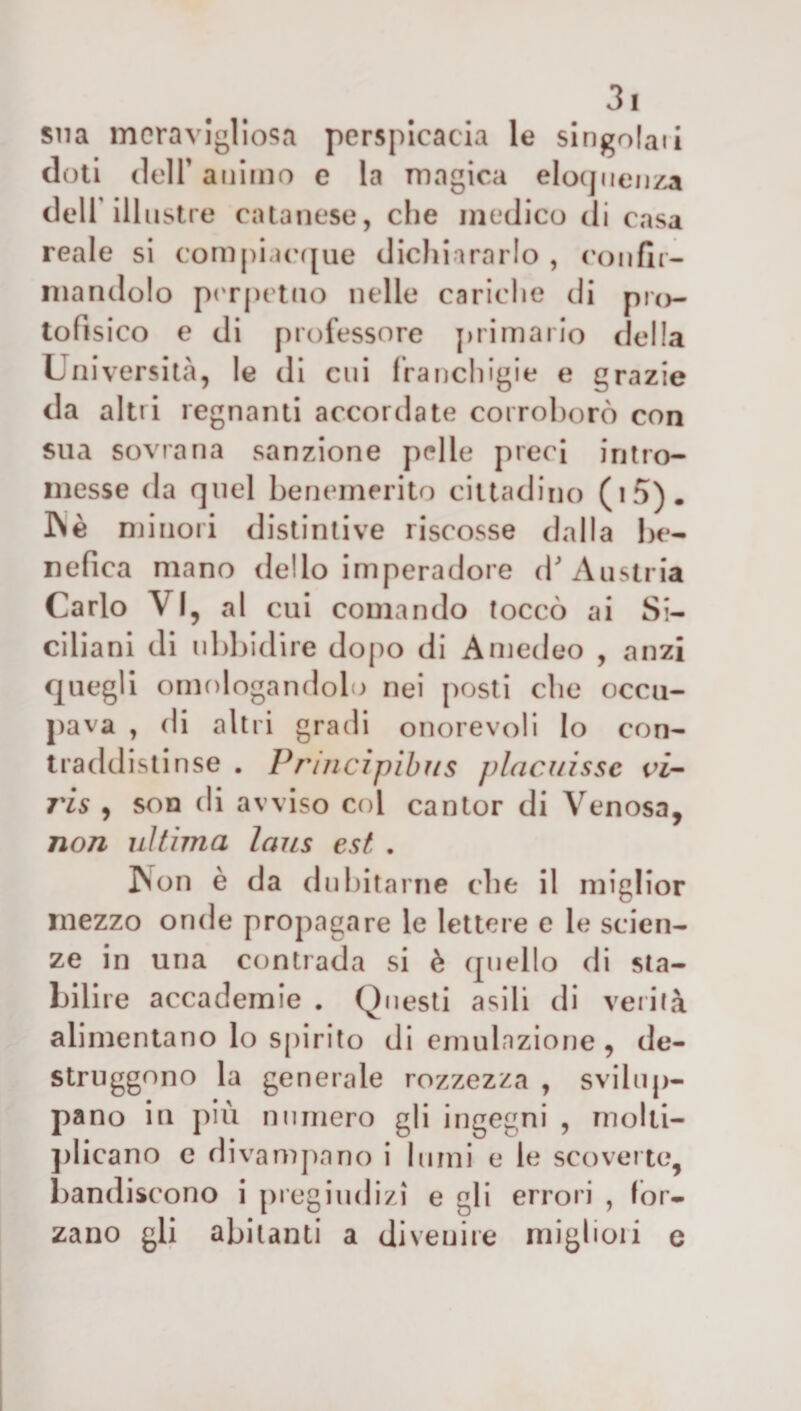 sua meravigliosa perspicacia le singoiati doti deir animo e la magica eloquenza dell’illustre catanese, che medico di casa reale si compiacque dichiararlo , confir¬ mandolo perpetuo nelle cariche di pro¬ tofisico e di professore primario della Università, le di cui franchigie e grazie da altri regnanti accordate corroborò con sua sovrana sanzione pelle preci intro¬ messe da quel benemerito cittadino (i5). IN è minori distintive riscosse dalla be¬ nefica mano dello imperadore d'Austria Carlo VI, al cui comando toccò ai Si¬ ciliani di ubbidire dopo di Amedeo , anzi quegli omologandolo nei posti che occu¬ pava , di altri gradi onorevoli lo con¬ traddistinse . Principibus placuissc vi- ris , son di avviso col cantor di Venosa, non ultima laus est . Non è da dui ntarne che il miglior mezzo onde propagare le lettere e le scien¬ ze in una contrada si è quello di sta¬ bilire accademie . Questi asili di verità alimentano lo spirito di emulazione, de- struggono la generale rozzezza , svilup¬ pano in più numero gli ingegni , molti¬ plicano e divampano i lumi e le scoverte, bandiscono i pregiudizi e gli errori , for¬ zano gli abitanti a divenire migliori e