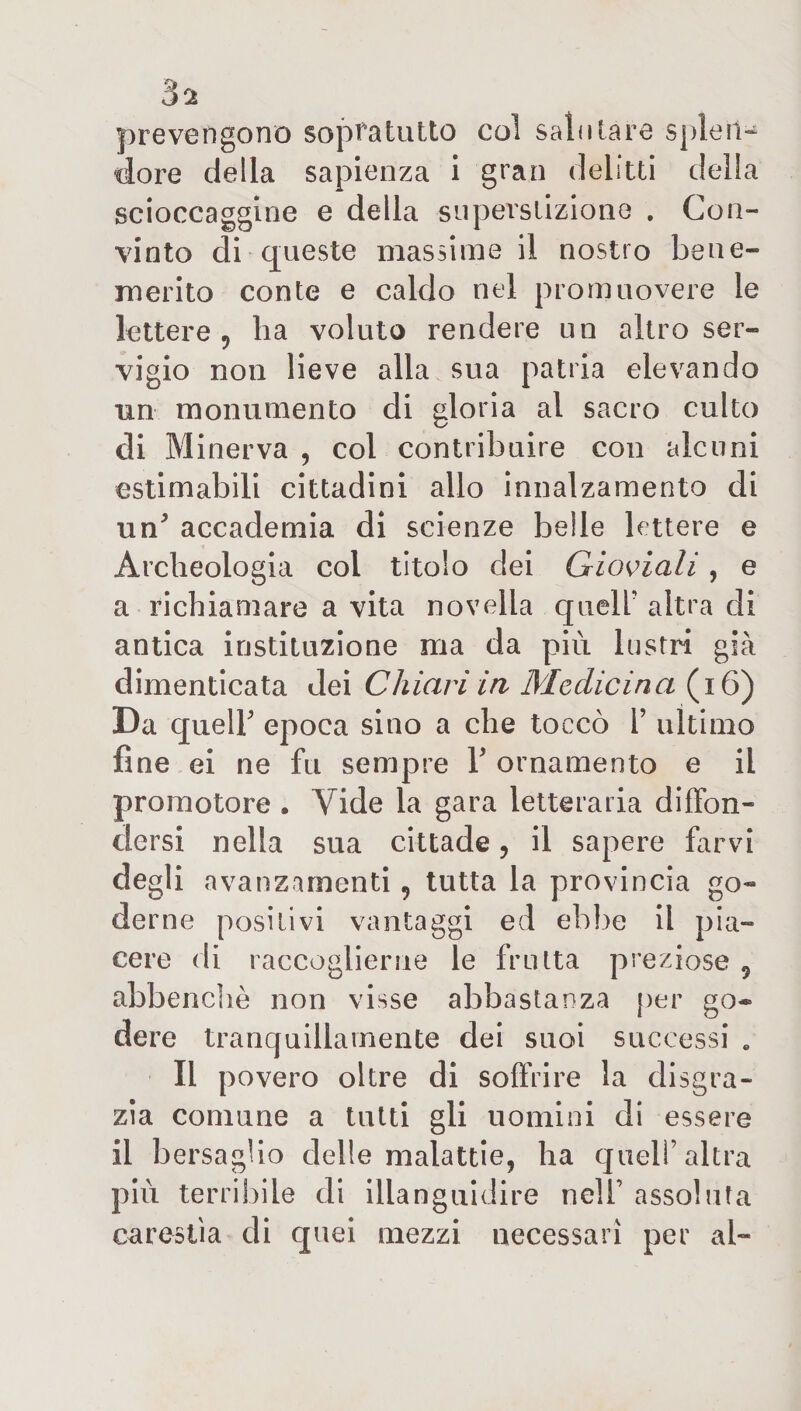prevengono sopra tutto col sali ilare splen¬ dore della sapienza i gran delitti della scioccaggine e della superstizione . Con¬ vinto di queste massime il nostro bene¬ merito conte e caldo nel promuovere le lettere, ha voluto rendere un altro ser¬ vigio non lieve alla sua patria elevando un monumento di gloria al sacro culto di Minerva , col contribuire con alcuni ©stimabili cittadini allo innalzamento di un5 accademia di scienze belle lettere e Archeologia col titolo dei Gioviali, e a richiamare a vita novella queir altra di antica instituzione ma da piu lustri già dimenticata dei Chiari in Medicina (16) Da queir epoca sino a che toccò Y ultimo fine ei ne fu sempre V ornamento e il promotore , Vide la gara letteraria diffon¬ dersi nella sua cittade, il sapere farvi degli avanzamenti, tutta la provincia go¬ derne positivi vantaggi ed ebbe il pia¬ cere di raccoglierne le frutta preziose , abbenchè non visse abbastanza per go¬ dere tranquillamente dei suoi successi . Il povero oltre di soffrire la disgra¬ zia comune a tutti gli uomini di essere il bersaglio delle malattie, ha quell’altra più terribile di illanguidire nell’ assoluta carestia di quei mezzi necessari per ai-