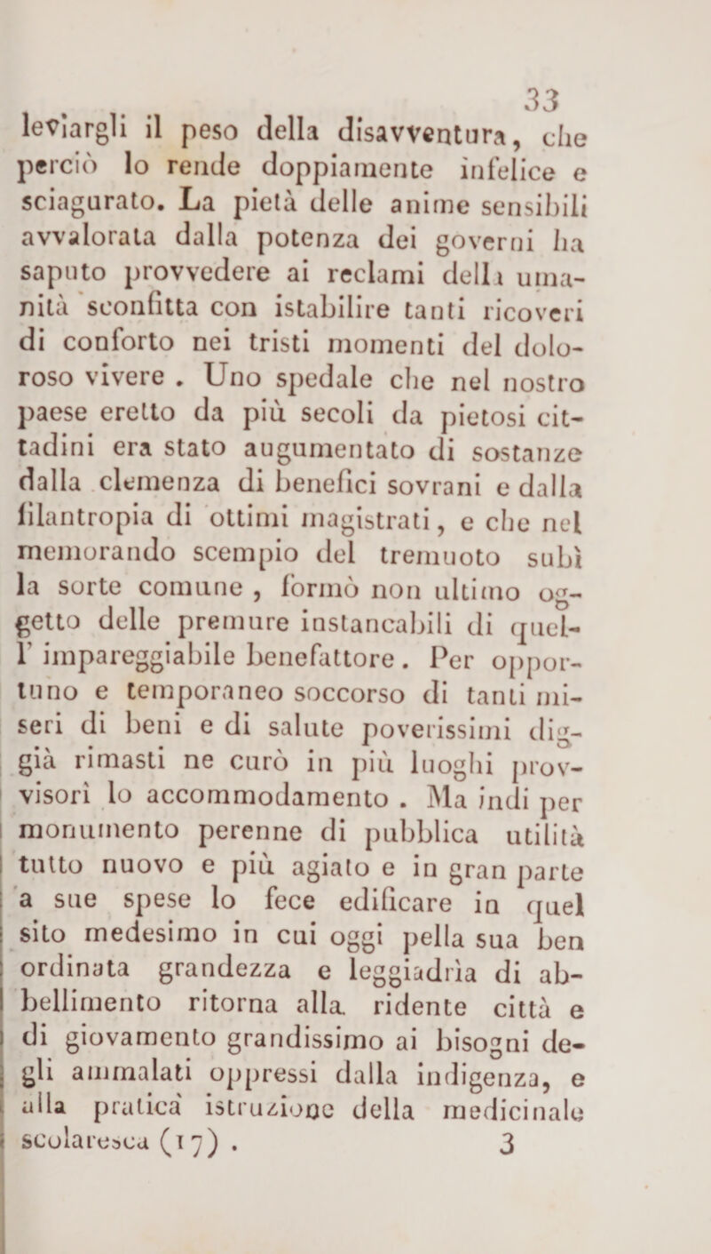 legargli il peso della disavventura, che perciò lo rende doppiamente infelice e sciagurato. La pietà delle anime sensibili avvalorata dalla potenza dei governi ha saputo provvedere ai reclami della uma¬ nità sconfitta con istabilire tanti ricoveri di conforto nei tristi momenti del dolo¬ roso vivere . Uno spedale che nel nostro paese eretto da più secoli da pietosi cit¬ tadini era stato augumentato di sostanze dalla clemenza di benefici sovrani e dalla filantropia di ottimi magistrati, e che nel memorando scempio del tremuoto subì la sorte comune , formò non ultimo og¬ getto delle premure instancabili di truel- 1' impareggiabile benefattore . Per oppor¬ tuno e temporaneo soccorso di tanti mi¬ seri di beni e di salute poverissimi dig- già rimasti ne curò in più luoghi prov- | visori lo accommodamento . Ma indi per | monumento perenne di pubblica utilità : tutto nuovo e più agiato e in gran parte a sue spese lo fece edificare in quel sito medesimo in cui oggi pella sua ben ordinata grandezza e leggiadrìa di ab¬ bellimento ritorna alla ridente città e di giovamento grandissimo ai bisogni de- j gli ammalati oppressi dalla indigenza, e i alla pratica' istruzione della medicinale i scolaresca (17). 3