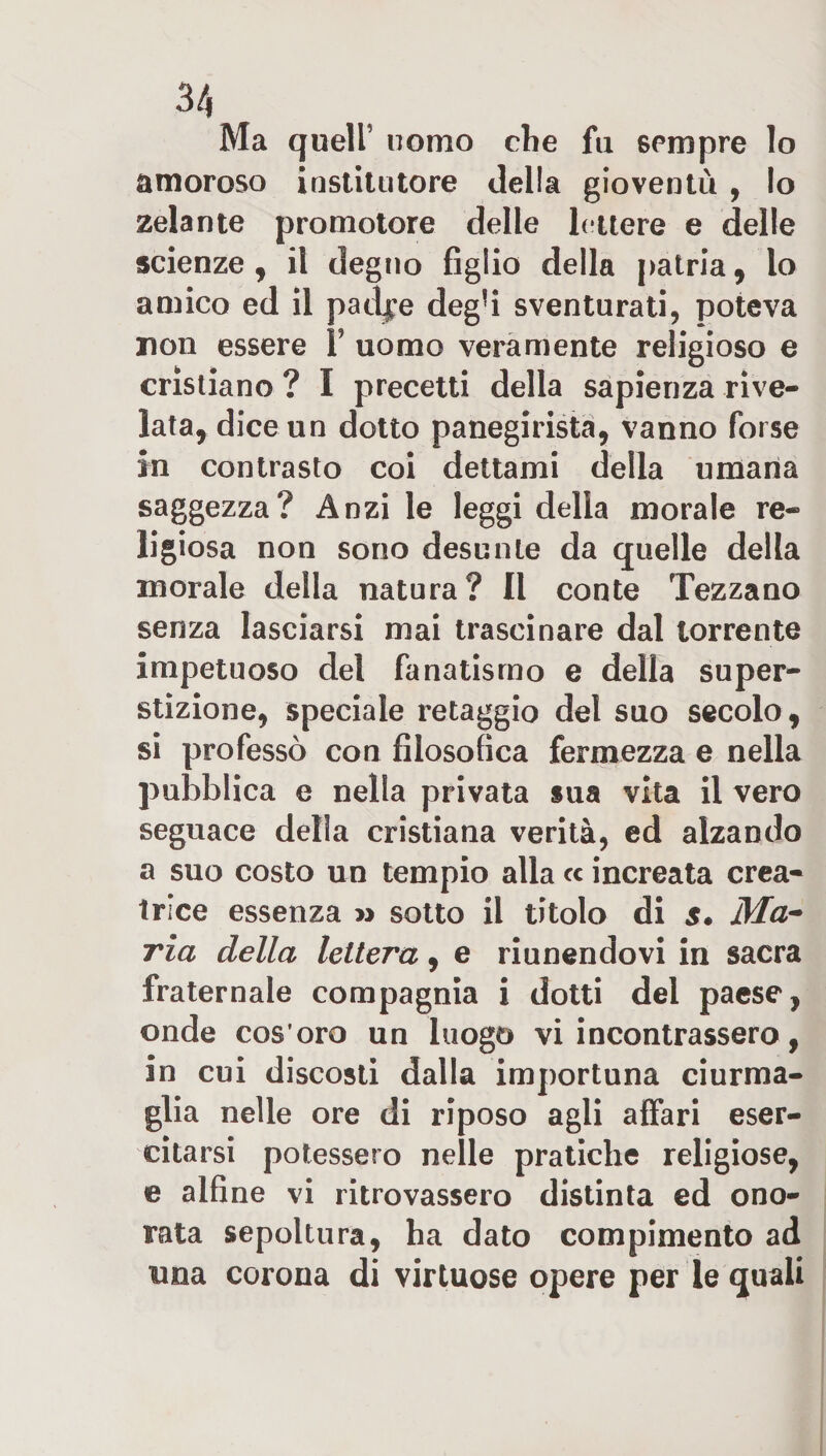 Ma quell’ nomo che fu 6Pmpre lo amoroso institi!tore della gioventù , lo zelante promotore delle lettere e delle scienze, il degno figlio della patria, lo amico ed il patine degfi sventurati, poteva non essere Y uomo veramente religioso e cristiano ? I precetti della sapienza rive¬ lata, dice un dotto panegirista, vanno forse in contrasto coi dettami della umana saggezza? Anzi le leggi della morale re¬ ligiosa non sono desunte da quelle della morale della natura? Il conte Tezzano senza lasciarsi mai trascinare dal torrente impetuoso del fanatismo e della super¬ stizione, speciale retaggio del suo secolo, si professò con filosofica fermezza e nella pubblica e nella privata sua vita il vero seguace della cristiana verità, ed alzando a suo costo un tempio alla &lt;c increata crea¬ trice essenza » sotto il titolo di s« Ma* ria della lettera, e riunendovi in sacra fraternale compagnia i dotti del paese, onde cos’oro un luogo vi incontrassero, in cui discosti dalla importuna ciurma¬ glia nelle ore di riposo agli affari eser¬ citarsi potessero nelle pratiche religiose, e alfine vi ritrovassero distinta ed ono¬ rata sepoltura, ha dato compimento ad una corona di virtuose opere per le quali