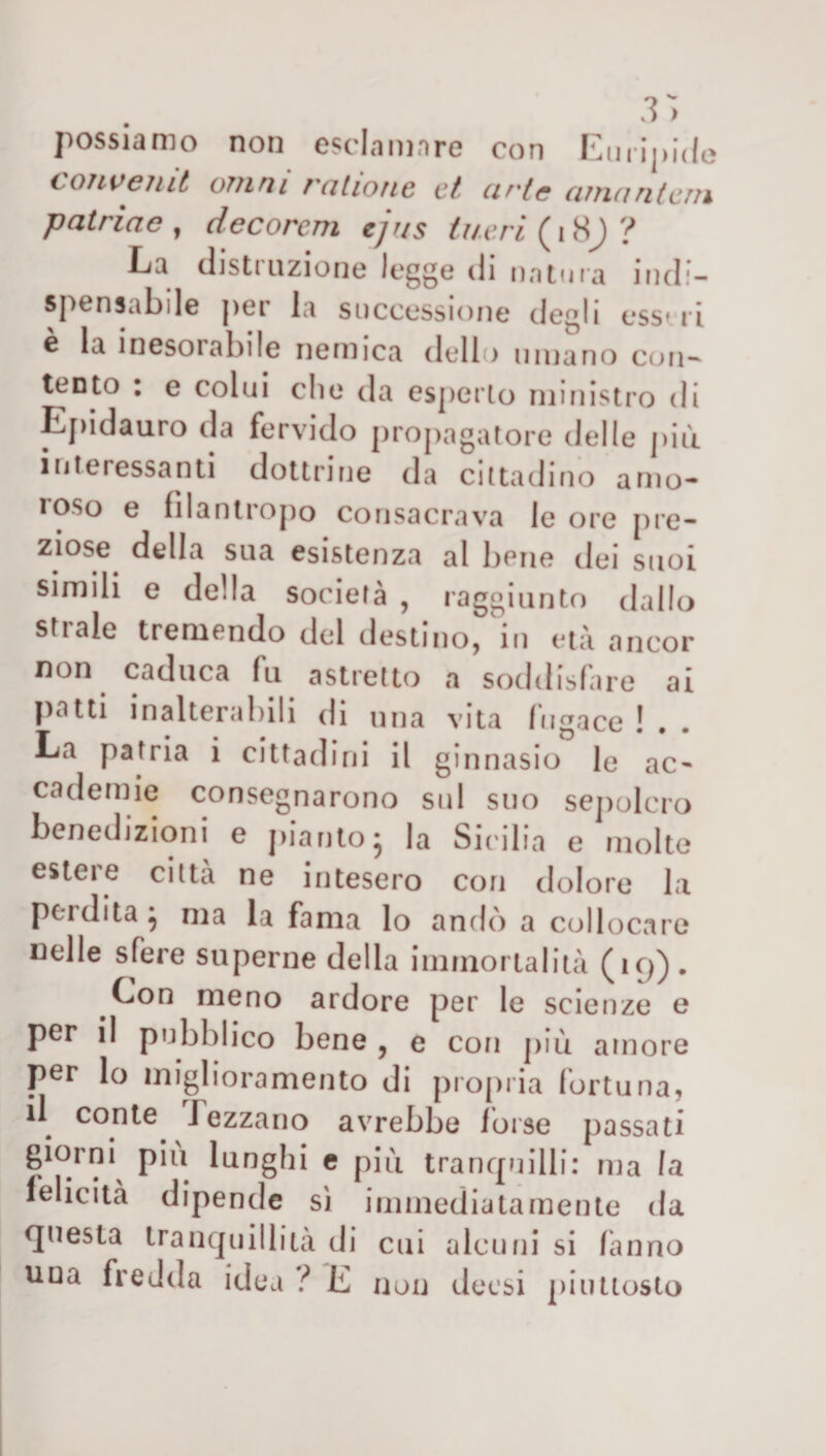 possiamo non esclamare con Euripide convemt oììini rciliotie et urte cunantcììi putride , decorcm ejr/s tu.e.ri ( 18J ? La distruzione legge di natura indi¬ spensabile per la successione degli esseri e la inesorabile nemica dello umano con¬ tento : e colui die da esperto ministro di Epidauro da fervido propagatore delle più interessanti dottrine da cittadino amo¬ roso e filantropo consacrava le ore pre- ziose della sua esistenza al bene dei suoi simili e della società , raggiunto dallo strale tremendo del destino, in età ancor non caduca fu astretto a soddisfare ai patti inalterabili di una vita fugace ! . . La patria i cittadini il ginnasio le ac¬ cademie consegnarono sul suo sepolcro benedizioni e pianto* la Sicilia e molte estere citta ne intesero con dolore la perdita} ma la fama lo andò a collocare nelle sfere superne della immortalità (19) . Con meno ardore per le scienze e per il pubblico bene , e con più amore per lo miglioramento di propria fortuna, il conte I e zza rio avrebbe 1 orse passati giorni piu lunghi e più tranquilli: ma la felicità dipende sì immediatamente da questa tranquillità di cui alcuni si fanno uua fredda idea ? E non decsi piuttosto