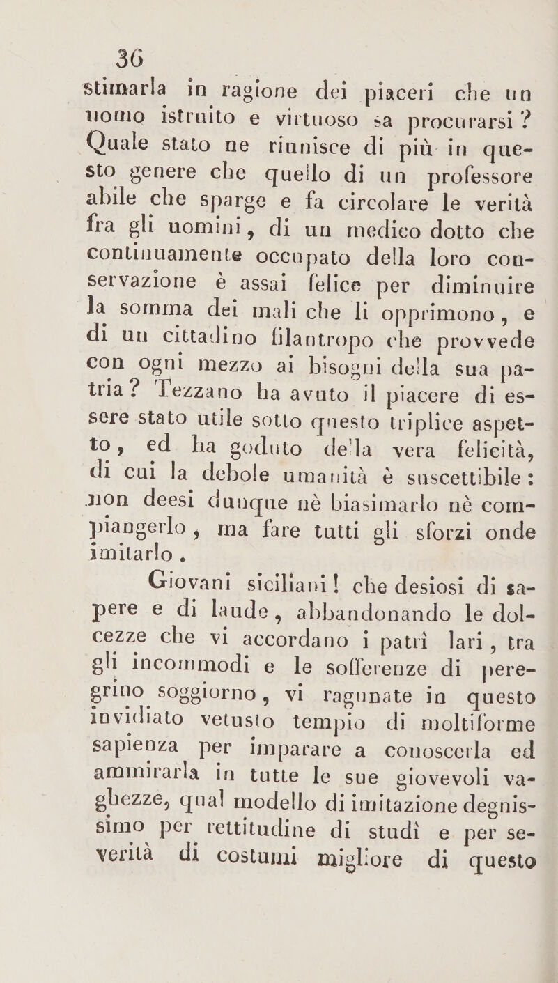 stimarla in ragione dei piaceri che un nomo istruito e virtuoso sa procurarsi ? Quale stato ne riunisce di più in que¬ sto genere che queilo di un professore abile che sparge e fa circolare le verità fra gli uomini 9 di un medico dotto che continuamente occupato della loro con¬ servazione e assai felice per diminuire la somma dei mali che li opprimono, e di un cittadino filantropo che provvede con ogni mezzo ai bisogni della sua pa¬ tria? Tezzano ha avuto il piacere di es¬ sere stato utile sotto questo triplice aspet¬ to , ed ha goduto de la vera felicità, di cui la debole umanità è suscettibile: .non deesi dunque nè biasimarlo nè com¬ piangerlo y ma fare tutti gli sforzi onde imitarlo . Giovani siciliani ! che desiosi di sa¬ pere e di laude , abbandonando le dol¬ cezze che vi accordano i patri lari , tra gli incommodi e le sofferenze di pere¬ grino. soggiorno, vi ragunate in questo invidiato vetusto tempio di moltiforme sapienza per imparare a conoscerla ed ammirarla in tutte le sue giovevoli va¬ ghezze, qual modello di imitazione degnis¬ simo per rettitudine di studi e per se¬ verità di costumi migliore di questo