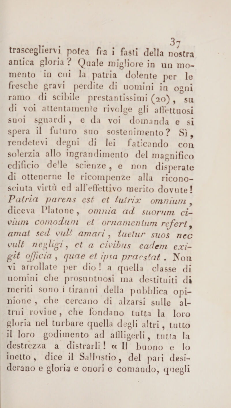 trascegliervi potea fra i fasti della nostra antica gloria } Quale migliore in un mo¬ mento in cui la patria dolente per le fresche gravi perdite di uomini in ogni ramo di scibile prestantissimi (20) , su di voi attentamente rivolge gli affettuosi suoi sguardi , e da voi domanda e si spera il futuro suo sostenimento? Sì, rendetevi degni di lei faticando con solerzia allo ingrandimento del magnifico edificio de'le scienze , e non disperate di ottenerne le ricompenze alla ricono¬ sciuta virtù ed alleffettivo merito dovute! Patria parens est et tuirix omnium , diceva Platone , omnia ad suorum ci- vii ini comodimi cl ornamentimi referti amai scd vidi amari , iuetur suos nec vidi neligi, et a civibns cadcni exi- git officia , quae et ipsa pracstat . Non vi arrollate per dio ! a quella classe di uomini die presuntuosi ina destituiti di meriti sono i tiranni della pubblica opi¬ nione , che cercano di alzarsi sulle al¬ trui rovine, che fondano tutta la loro gloria nel turbare quella degli altri, tutto il loro godimento ad affligerli , tutta la destrezza a distrarli ! ec II buono e lo inetto, dice il Sallustio, del pari desi¬ derano c gloria e onori e comando, quegli