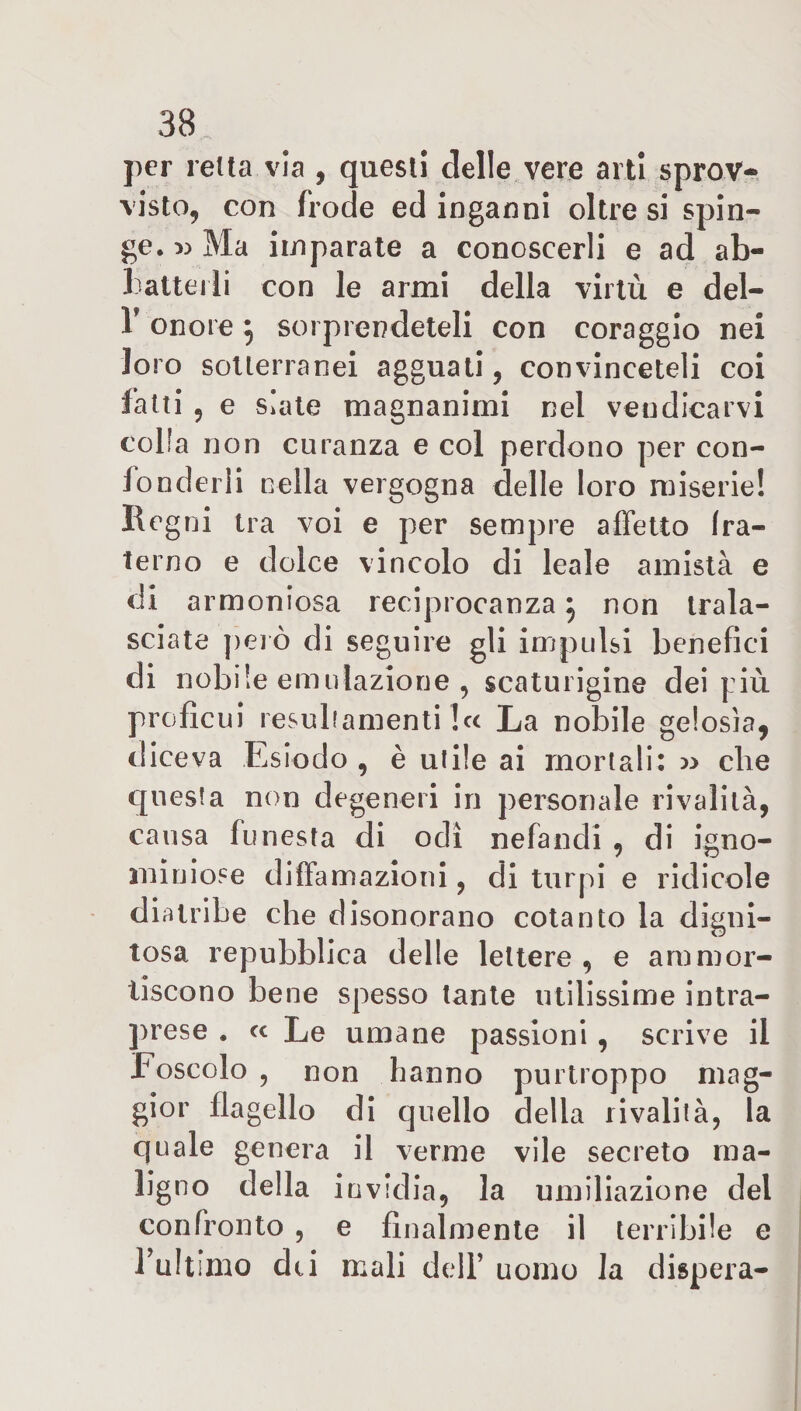 per retta via , questi delle vere arti sprov¬ visto, con frode ed inganni oltre si spin¬ ge. « Ma imparate a conoscerli e ad ab¬ batterli con le armi della virtù e del- 1’ onore $ sorprendeteli con coraggio nei loro sotterranei agguati, convinceteli coi fatti 9 e siate magnanimi nel vendicarvi colla non curanza e col perdono per con¬ fonderli nella vergogna delle loro miserie! Regni tra voi e per sempre affetto fra¬ terno e dolce vincolo di leale amistà e di armoniosa reciprocanza} non trala¬ sciate pelò di seguire gli impulsi benefici di nobile emulazione , scaturigine dei più proficui resuliamenti b&lt; La nobile gelosia, diceva Esiodo , è utile ai mortali: » die questa non degeneri in personale rivalità, causa funesta di odi nefandi , di igno¬ miniose diffamazioni, di turpi e ridicole diatribe che disonorano cotanto la digni¬ tosa repubblica delle lettere , e ammor¬ tiscono bene spesso tante utilissime intra¬ prese . « Le umane passioni, scrive il Foscolo , non hanno purtroppo mag¬ gior flagello di quello della rivalità, la quale genera il verme vile secreto ma¬ ligno della invidia, la umiliazione del confronto , e finalmente il terribile e l’ultimo dei mali dell’ uomo la dispera-