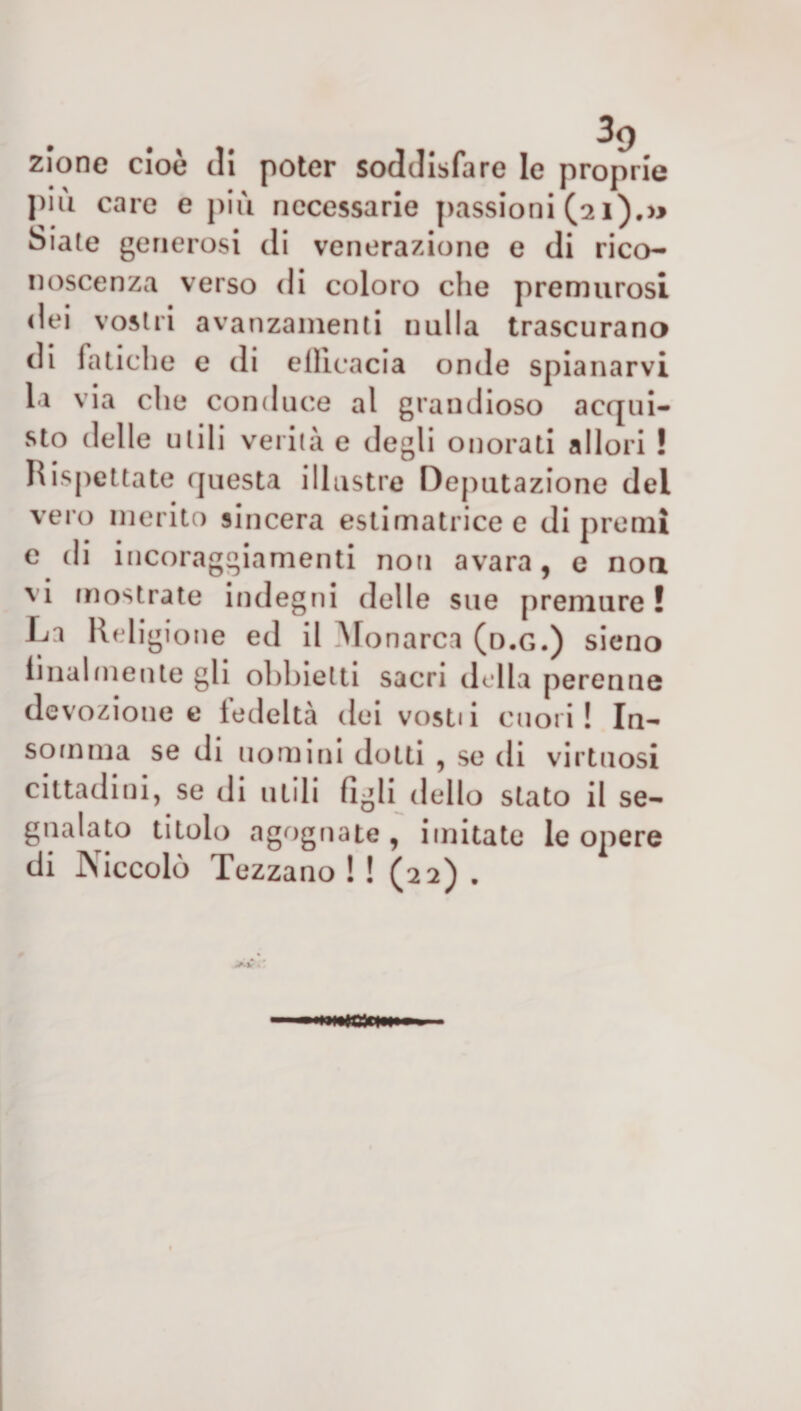 zlone cioè di poter soddisfare le proprie più care e più necessarie passioni (21).» Siate generosi di venerazione e di rico¬ noscenza verso di coloro che premurosi dei vostri avanzamenti nulla trascurano di fatiche e di ellicacia onde spianarvi la via che conduce al grandioso acqui¬ sto delle utili verità e degli onorati allori ! Rispettate questa illustre Deputazione del vero merito sincera estimatricee di premi e di incoraggiamenti non avara, e non vi mostrate indegni delle sue premure ! La Religione ed il Monarca (d.g.) sieno linai niente gli obbietti sacri della perenne devozione e fedeltà dei vosti i cuori ! In- somma se di uomini dotti , se di virtuosi cittadini, se di utili figli dello stato il se¬ gnalato titolo agognate , imitate le opere di Psiccolò Tezzano ! ! (22) .