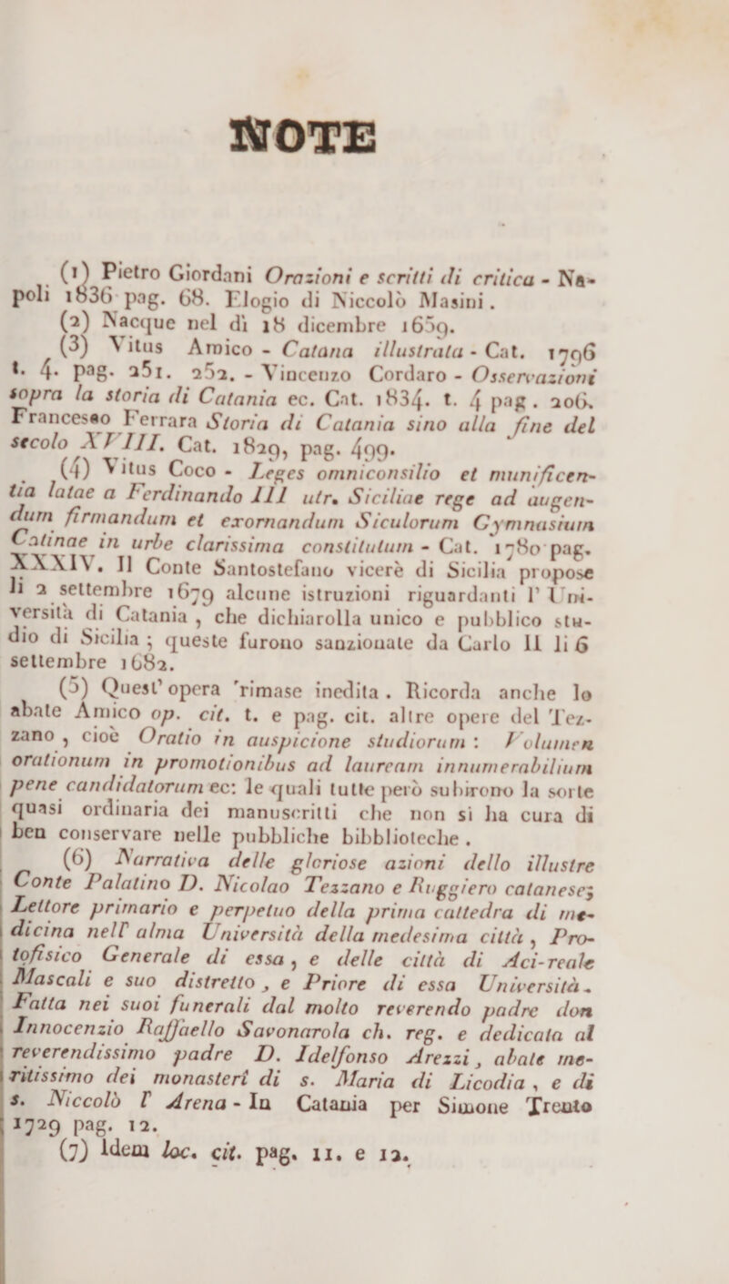 NOTE (1) Pietro Giordani Ora zioni e scritti di critica - Na* poli i83f&gt; pag. 68. I.Jogio di Niccolò Masini. (2) Nacque nel dì 18 dicembre i65c). (3) N itus Amico - Catana illustrala • Cat. 1796 t. 4. pag. a5i. 2r&gt;2. - Vincenzo Cordaro - Ossen&gt;aziòni sopra la storia ili Catania ec. Cat. 1834. t. 4 pag. 206. Francesco Ferrara Storia di Catania sino alla fine del secolo AIHI» Cat. 1829, pag. 4o9* ( l) ^ itus Coco - Leges omniconsilio et numificen- tia lalae a Ferdinando 111 utr• Siciliae rege ad augen- «ur/i fi rmandum et exomanduni Siculorum C \ni nasinin Catinae in urbe durissima constilulurn - Cat. 1780 pag» AA\1\ . Il Conte Santostefano viceré di Sicilia propose li 2 settembre 1679 alcune istruzioni riguardanti P Uni¬ versità di Catania , che dichiarolla unico e pubblico stu¬ dio di Sicilia ; queste furono sanzionale da Carlo li li 6 settembre 1682. ( j) Quest’ opera 'rimase inedita . Ricorda anche lo abate Amico op. cit. t. e pag. cit. altre opere del Tez- zano , cioè Oratio m auspicione studiorum : Volumen orationum in promot/onibus ad laurearli innumerabilium pene candtdaiorum ec: le quali tutte però subirono la sorte quasi ordinaria dei manoscritti che non si ha cura di i ben conservare nelle pubbliche biblioteche . (6) Narrativa delle gloriose azioni dello illustre Conte Palatino II. Nicolao Tezzano e Poggierò catanescy 1 Lettore primario e perpetuo della prima cattedra di rnt- \ àieina nell alma Università della medesima città , Pro- \ tofisico Generale di essa, e delle città di Aci-reale \ diascoli e suo distretto e Priore di essa Università « Fatta nei suoi funerali dal molto reverendo padre don 1 Innocenzio PaJJaello Savonarola eh, reg, e dedicala al reverendissimo padre D. Jdelfonso A re zzi J abate me- 1 riti ss imo dei monasteri di s. Maria di Licodia , e di s. Niccolò V Arena - In Catania per Sirnone Xreuto ; 1729 pag. 12.