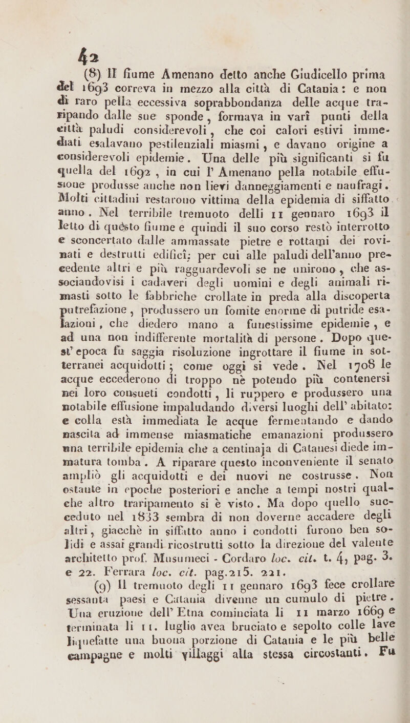 del i6g3 correva in mezzo alla citta di Catania: e non di raro petìa eccessiva soprabbondanza delle acque tra- ripando dalle sue sponde , formava in vari punti della «atta paludi considerevoli, che coi calori estivi imme¬ diati esalavano pestilenziali miasmi , e davano origine a considerevoli epidemie. Una delle più significanti si iu quella del 1692 , in cui 1’ Amenano pella notabile effu¬ sione produsse anche non lievi danneggiamenti e naufragi. Molti cittadini restarono vittima della epidemia di siffatto anno. Nei terribile tremuoto detti 11 gennaro i6g3 il Ietto di quésto fiume e quindi il suo corso restò interrotto e sconcertato dalle ammassate pietre e rottami dei rovi¬ nati e destrutti edifici; per cui atte paludi delfanuo pre¬ cedente altri e più ragguardevoli se ne unirono* che as¬ sociandovi i cadaveri degli uomini e degli animali ri¬ masti sotto le fabbriche crollate in preda atta discoperta putrefazione, produssero un fomite enorme di putride esa¬ lazioni , che diedero mano a funestissime epidemie , e ad una non indifferente mortalità di persone . Dopo que¬ st’ epoca fu saggia risoluzione ingrottare il fiume in sot¬ terranei aequidolti ; come oggi si vede . Nel 1708 le acque eccederono di troppo nè potendo più contenersi nei loro consueti condotti , li ruppero e produssero uria notabile effusione impaludando diversi luoghi dell’ abitato: e colla està immediata le acque fermentando e dando nascita ad immense miasmatiche emanazioni produssero tina terribile epidemia che a centinaja di Catauesi diede im¬ matura tomba . A riparare questo inconveniente il senato ampliò gli acquidotti e dei nuovi ne costrusse. Non ostante in epoche posteriori e anche a tempi nostri qual¬ che altro trariparnento si è visto. Ma dopo quello suc¬ ceduto nel i8j3 sembra di non doverne accadere degli altri, giacche in siffitto anno i condotti furono ben so¬ lidi e assai grandi ricostruiti sotto la direzione del valente architetto prof. Musurneci - Cordaro /oc. ciU t. 4i Pas-3- e 22. Ferrara loc. cit. pag.2i5. 221. (g) Il tremuoto degli 11 gennaro 1693 fece crollare sessanta paesi e Catania divenne un cumulo di pietre. Una eruzione dell’Etna cominciata li 11 marzo i66g e terminata li ri. luglio avea bruciato e sepolto cotte lave liquefatte una buona porzione di Catania e le più belle campagne e molti villaggi alla stessa circostanti. Fu