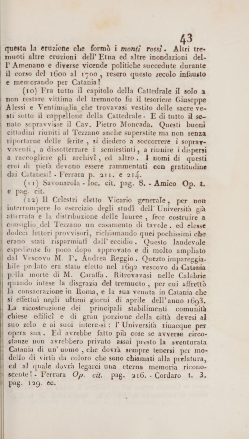 rpieita la eruzione die formò i monti rossi. Altri tre- muoti altre eruzioni dell’ Etna ed altre inondazioni del- T Arnenano e diverse vicende politiche succedute durante il corso del 1G00 al t~oo , resero questo secolo infausto e memorando per Catania! (10) Fra tutto il capitolo della Cattedrale il solo a non restare vittima del tremuoto fu il tesoriere Giuseppe A lessi e Yenlimielia che trovavasi vestito delle sacre ve¬ sti sotto il cappellone della Cattedrale* E di tutto il se¬ nato sopravvisse il Cav. Pietro Moncnda. Questi buoni cittadini riuniti al Tezzano anche superstite ma non senza riportarne delle ferite , si diedero a soccorrere i soprav¬ viventi, a dissotterrare i semiestinli, a riunire i dispersi a raccogliere gli archivi , cd altro. I nomi di questi croi eli pietà devono essere rammentati con gratitudine dai Celanesi! * Ferrara p. iti. e 214. (11) Savonarola - loc. cit. pag. 8. - Amico Op. t. e pag. cit. (ia) 11 Cclestri eletto Vicario generale, per non interrompere lo esercizio degli studi dell' Università già atterrata e la distribuzione delle lauree, fece costruire a consiglio.del Tezzano un casamento di tavole, ed elesse dodeci lettori provvisori, richiamando quei pochissimi che erano stati risparmiati dall’ eccidio. Questo laudevole espediente fu poco dopo approvato e di molto ampliato dal ò escovo M. I', Andrea Reggio . Questo impareggia¬ bile pnlato era stalo eletto nel 1692 vescovo di Catania pila morte di M. Caraffa. Rilrovavasi nelle Calabrie quando intese la disgrazia del tremuoto , per cui affrettò la consacrazione in Roma, e la sua venuta in Catania che si effettui negli ultimi giorni di aprile dell’anno i(x)3. La ricostruzione dei principali stabilimenti comunità 1 chiese edifici e di gran porzione della città devesi al suo zelo e ai suoi interessi : 1’ Università rinacque per j opera sua . Ed avrebbe fatto più cose se avverse circo¬ stanze non avrebbero privato assai presto la sventurata Catania di un' uomo , che dovrà sempre tenersi per mo- ! dello di virtù da coloro che sono chiamati alla prelatura, ed al quale dovrà legarci una eterna memoria ricono¬ scente !- Ferrara Op. cit. pag. 216. - Cordaro t. 3. : pag. 129. ec.