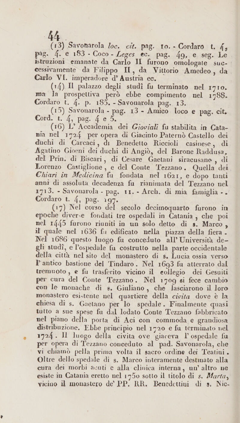 pag. 4. e 183 - Coco - Leges ec. pag. 49» e seg. Le istruzioni emanate da Carlo II furono omologale suc¬ cessivamente da Filippo II, da Vittorio Amedeo , da Carlo VI. imperadore dT Austria ec. (t4) ^ palazzo degli studi fu terminato nel 1710. ma la prospettiva però ebbe compimento nei 1788. Cordaro t. 4* P- 185. - Savonarola pag. i3. (15) Savonarola - pag. i3 - Amico loco e pag. cit. Cord. t. 4, pag. 4 e 5. (16) L7 Accademia dei Gioviali fu stabilita in Cata¬ nia nel 1724 per opera di Giacinto Paterno Castello dei duchi di Carcaci , di Benedetto Riccioli casinese, di Agatino Gioeni dei duchi di Angiò, dei Barone Raddusa, del Prin. di Biscari , di Cesare Gaetani siracusano , di Lorenzo Castiglione , e del Conte Tezzano. Quella dei Chiari in Medicina fu fondala nel 1621^ e dopo tanti anni di assoluta decadenza fu rianimata del Tezzano nel 1713. - Savonarola - pag. ti. - Ardi, di mia famiglia -«. Cordaro t. 4i pag. 197. (17) Nel corso dei secolo decimoquarto furono in epoche diverge fondati tre ospedali in Catania , che poi nel i445 furono riuniti in un solo detto di s. Marco y il quale nei i636 fu edificato nella piazza della fiera . Nel 1686 questo luogo fu conceduto all7 Università de¬ gli studi, e Pospedale fu costrutto nella parte occidentale della citta nel sito del monastero di s. Lucia ossia verso F antico bastione dei Tindaro . Nel 1693 fu atterrato dal trernuoto , e fu trasferito vicino il collegio dei Gesuiti per cura del Conte Tezzano. Nel 1709 si fece cambio con le monache di s, Giuliano , che lasciarono il loro monastero esistente nel quartiere della cìvita dove è la chiesa di s. Gaetano per lo spedale . Finalmente quasi tutto a sue spese fu dal lodato Conte Tezzano fabbricato nel piano della porta di Aci con commoda e grandiosa distribuzione. Ebbe principio nel 1720 e fu terminato nel 1724 • U luogo della civita ove giaceva l7 ospedale fu per opera di Tezzano conceduto al pad. Savonarola, che vi chiamò pella prima volta il sacro ordine dei Teatini . Oltre dello spedale di s. Marco interamente destinato alla cura dei morbi acuti e alla clinica interna, 1111’altro ne esiste in Catania eretto nel 1750 sotto il titolo di s. Marta 7 vicino il monastero de1 PP. RR. Benedettini di 9. Nic-