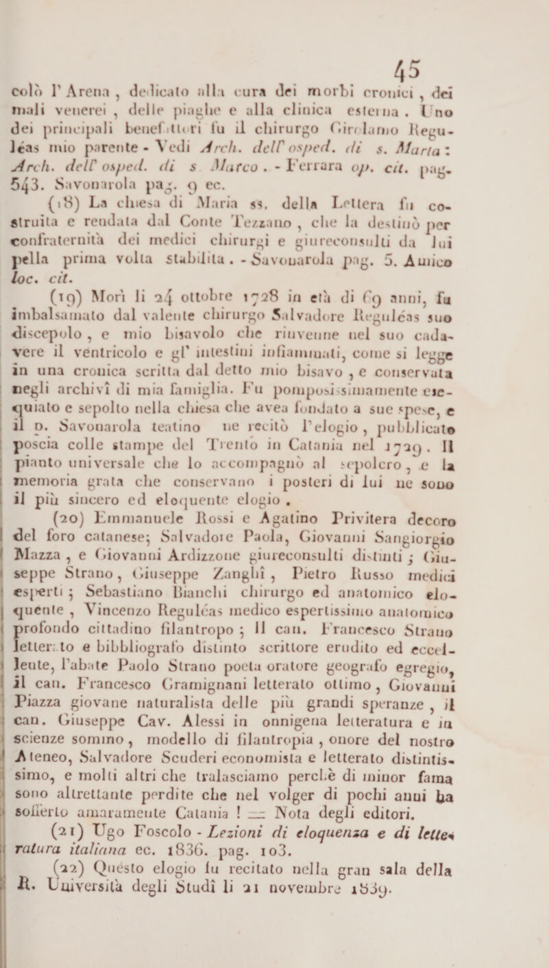 .45 colò T Arena , dedicalo olla t ura dei morbi cronici , dei inali venerei , delle piaghe e alla clinica esterna. I no dei principali heneCtlori lu il chirurgo Gjrrlarno liegu- léas mio parente - Vedi Ardi. dclC os/ied. &lt;U s. Maria * Ardi, deir osped. di s Marco . - Ferrara oj&gt;. cit. pag* 543. Savonarola pag. &lt;) ec. (18) La chiesa di Maria ss. della Lettera fu co¬ struita e rendala dal Conte Tezsano , che la destinò per confraternita dei medici chirurgi e giureconsulti da lui pel la prima volta stabilita . - Savonarola pag. 5. Amico loc. cit. (19) Mori li 2 4 ottobre 1728 in età di C(j anni, fu imbalsamato dal valente chirurgo Salvadore Regulcas suo sliscepolo , e mio bisavolo che rinvenne nel suo cada¬ vere il ventricolo e gl’ intestini infiammati, come si legge in una crouica scritta dal detto mio bisavo , e conservata negli archivi di mia famiglia. Fu pomposi sanamente eie- cjuiato e sepolto nella chiesa che avea fonJato a sue «poe, e il n. Savonarola teatino ne recitò l'elogio, pubblicato poscia colle stampe del Trento in Catania nel J729. 11 pianto universale che io accompagnò al sepolcro, e la memoria grata che conservano i posteri di lui ne sono il più sincero ed eloquente elogio . (20) EmmanueJc Rossi e Agatino Privitera decoro del foro calanese} Sai vado» e Paola, Giovanni Sangiorgio Mazza, e Giovauni Ardizzone giureconsulti divinili ; Giu¬ seppe Strano, Giuseppe Zanghi , Pietro Russo inedia esorti ; Sebastiano Bianchi chirurgo ed anatomico eio- j puerile , Vincenzo Regulcas medico espertissimo anatomico profondo cittadino filantropo ; 11 can. Francesco Strano I letterato e bibbiiogiafo distinto scrittore erudito ed eccel- \ lente, l’abate Paolo Strano poeta oratore geografo egregio il can. Francesco Gramignani letterato ottimo , Giovanni Piazza giovane naturalista delle più grandi speranze , il can. Giuseppe Cav. Alessi in onnigena letteratura e in scienze sommo, modello di filantropia , onore dei nostro 1 Ateneo, Salvadore Scuderi economista e letterato distintis¬ simo, e molti altri che tralasciamo perche di minor fama sono altrettante perdite che nel volger di pochi anni fia solierLo amaramente Catania ! Nota degli editori. (21) Ugo Foscolo - Lezioni di eloquenza e di lette* Tatara italiana ec. l836. pag. io3. (22) Quésto elogio lu recitato nella gran sala della