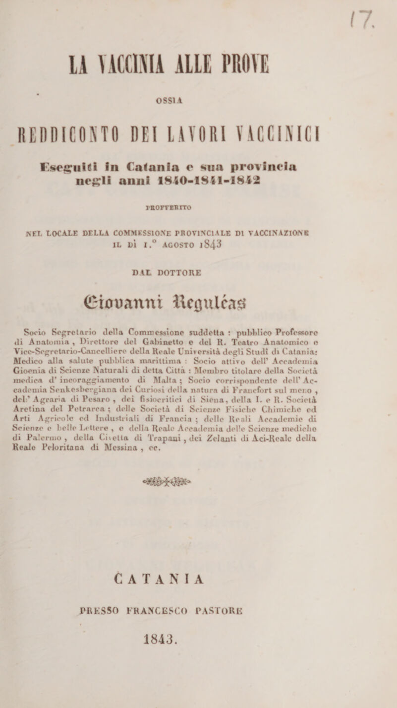 lA VACCIMA AUE PROVE OSSIA REnnicono dei lavori vvccimci in Catania e Mia provincia nej?li anni 1HI0-I8ftl-I8l2 rEorrBsrro NEL LOCALE DELLA COMMESSIOXE PROVINCIALE DI VACCINAZIONE IL DÌ I.® AGOSTO 1843 DAL DOTTORE Ciouanni iVcijulc.i^ Socio So^rclArio ilella Commcisìono suddetta : pulddico Profciworo di Anatomia , Direttore del Gallinetto o del R. Teatro Anatomico o Vicc-Seretario-CanceUioro della Reale UnirersitA degli Studi d» Catania; Medico alla salute puliblica marittima : Socio attiro dell’ Accademia Gioenia di Scienze Naturali di detta Città : Membro titolare della Società ine&lt;lica d’ incoraggiamento di Malta ; Socio corrispondente dell’ Ac¬ cademia Senkesbergiana dei Curiosi della natura di Franefort sul meno , del;’Agraria di Pesaro , dei risiocritici di Siena, della I. e R. Società Aretina del Petrarca ; delle Società di Seienze Fisiche Chimiche e&lt;l Arti Agricole ed Industriali di Francia ; delle Reali Accademie di Seienze e belle Lettere , e della Reale Accademia delle Scienze merlicho di Palermo, della Citelta di Trapani , dei Zelanti di Aci-Rcalc della KcaJo Pcloritana di Messina , cc. CATANIA PRKSSO FRAMCIìSCO PASTORE 1843.