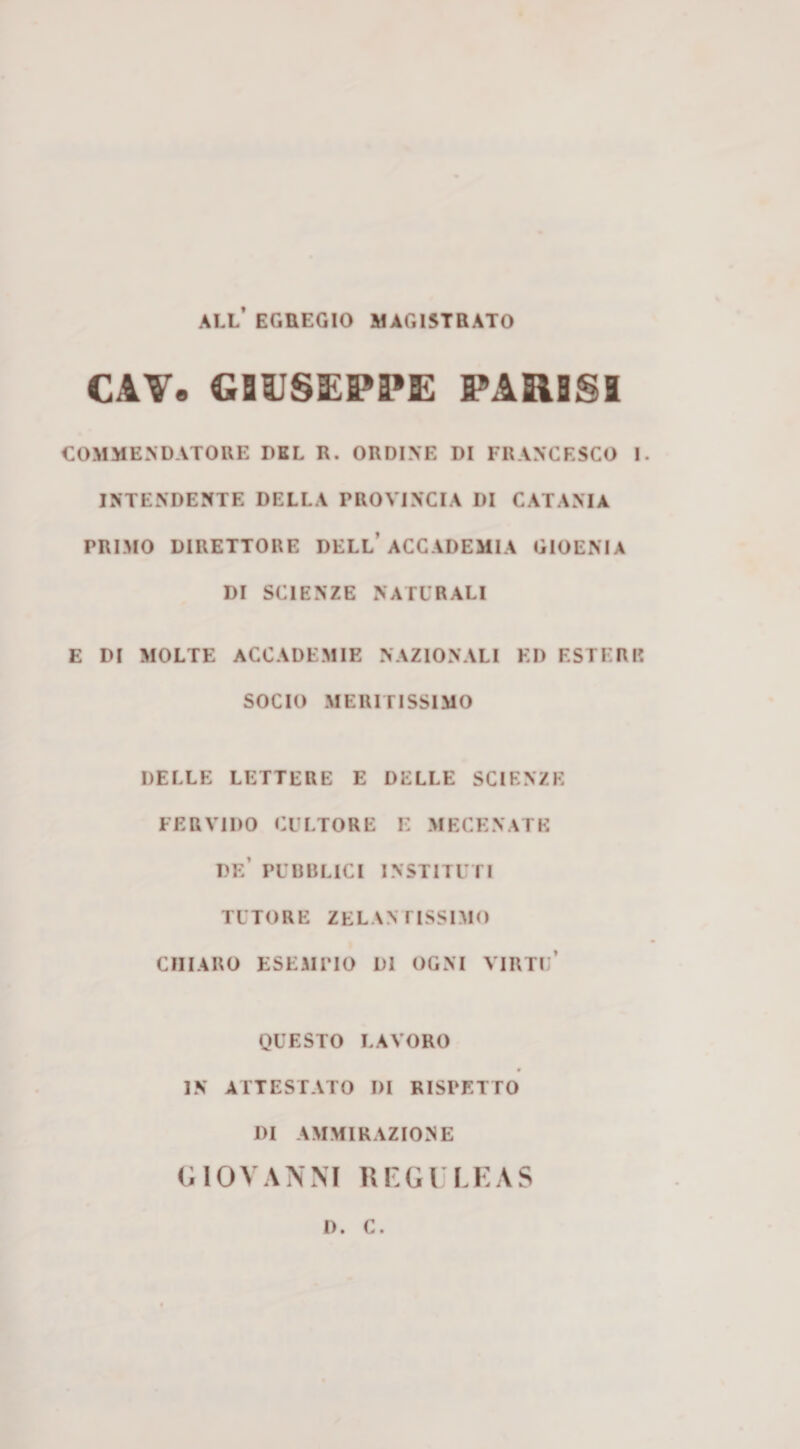 all’ EGUEGIO MAG15TBATO CAV. GBUSIEPPE PARSSl COMMENDATORE DEL R. ORDINE DI FRANCESCO I. INTENDENTE DELLA PROVINCIA DI CATANIA PRIMO DIRETTORE DELL’ACCADEMIA GIOENIA DI SCIENZE NATURALI E DI MOLTE ACCADEMIE NAZIONALI ED ESTERI? SOCIO MERITISSIMO DELLE LETTERE E DELLE SCIENZE FERVIDO CULTORE E MECENATE de’ PUBBLICI INSTITUri TUTORE ZELANTISSIMO CHIARO ESEMPIO DI OGNI VIRTu’ QUESTO LAVORO IN ATTESTATO DI RISPETTO DI AMMIRAZIONE GIOVANNI Rl'Gl LKAS D. C.