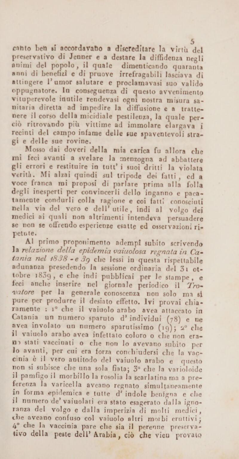 evinto ben li accordavamo a discreditare la virtù del preservativo di Jenner e a destare la diffidenza negli animi del popolo, il quale dimenticando quaranta anni di benefìzi e di pruove irrefragabili lasciava di attingere T umor salutare e proclamavasi suo valido oppugnatore. In conseguenza di questo avvenimento vituperevole inutile rendevasi ogni nostra misura sa¬ nitaria diretta ad impedire la diffusione e a tratte¬ nere il corso della micidiale pestilenza, la quale per¬ ciò ritrovando più vittime ad immolare elargava i recinti del campo infame delle sue spaventevoli stra¬ gi e delle sue rovine. ^ Mosso dai doveri della mia carica fu allora che mi leci avanti a svelare la menzogna ad abbatterò gli errori e restituire in tuli’ i suoi dritti la violata verità. Mi alzai quindi sul tripode dei fatti, cd a voce franca mi proposi di parlate prima alla folla degli inesperti per convincerli dello inganno e paca- tantente condurli colla ragione e coi fatti conosciuti nella via del vero e dell’utile, indi al volgo dei medici ai quali non altrimenti intendeva persuadere se non se offrendo esperienze esatte ed osservazioni ri¬ petute. Al primo proponimento adempì subito scrivendo la relazione della epidemia vaiuolosa regnata in Ca^ tania nel i838 • e Sg clic lessi in questa rispettabile adunanza presedendo la sessione ordinaria del 3i ot¬ tobre &gt;839, ^ ptibblicai per le stampe, e feci anche inserire nel giornale periodico il Tro- nhitore per la generale conoscenza non solo ma si pure per produrre il desiato effetto. Ivi provai cbia- ramentc : i® che il vainolo arabo avea attaccato in Catania un numero sparuto d’ individui (78) c ne avea involalo un numero sparutissimo (19); iz® che il vainolo arabo avea infettato coloro 0 tlie non era¬ ri t stali vaccinali o die non lo avevano subito per 10 avanti, per cui era forza condiiudersi clie la vac- cinia e il vero anlitodo rlcl vaiuolo arabo e questo non si subisce die una sola fiala; 3® die la varioloidc 11 panifigo il morbillo la rosolia la scarlatina ma a pre¬ ferenza la varicella aveano regnato simultaneamente in forma epidemica e tutte d’ indole benigna e die il numero de’vaiuolaii era stato esagerato rialla igno¬ ranza del volgo e dalla imperizia di molti medici, die aveano confuso col vaiuolo altri motbi eruttivi; 4® elle la vaccinia pare die sia il perenne preserva¬ tivo della peste deli’ Arabia, ciò che vieu provalo