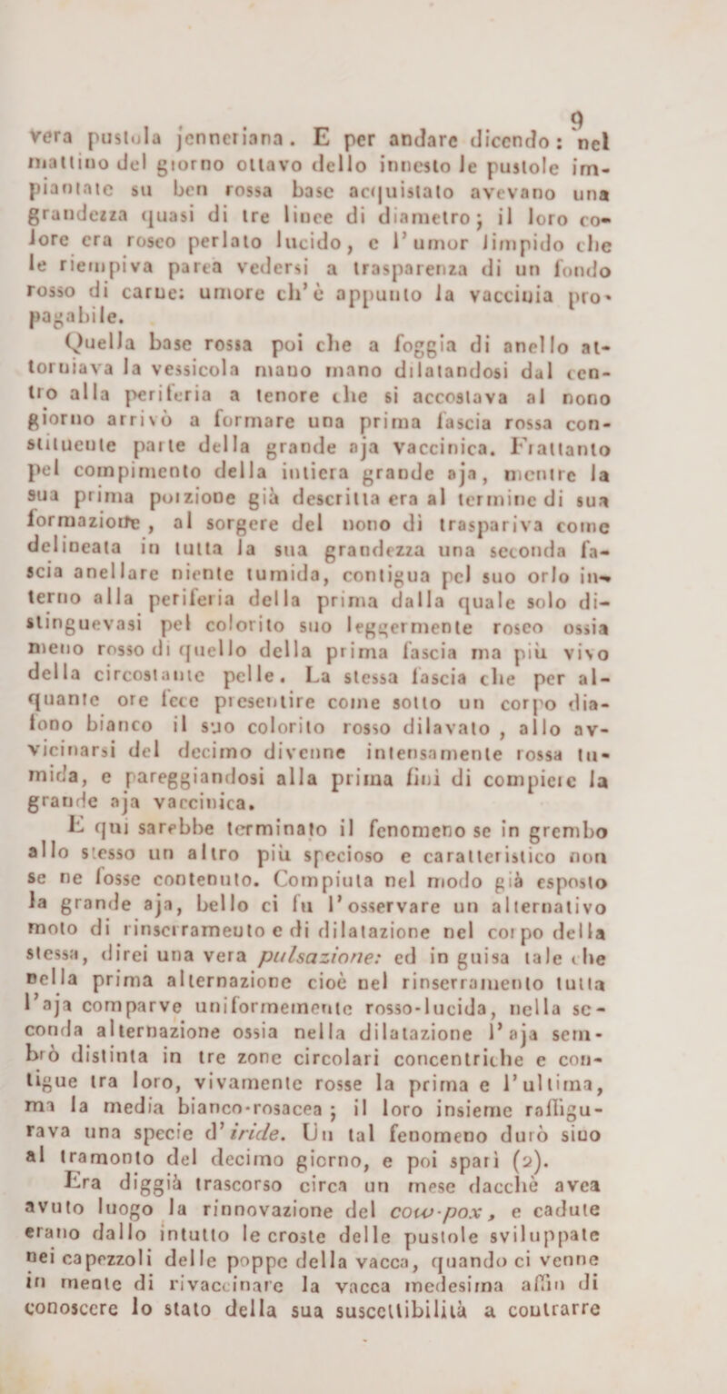 vera pustola jcnncriana. E per andare dicendo; nel maltinodel giorno oliavo dello innesto le pustole im¬ piantate su ben rossa base actjuislalo avevano una grande2za (juasi di ire lince di diametro j il loro co¬ lore era roseo perlaio lucido, c 1’umor limpido che le riempiva parca vedersi a trasparenza di un iondo rosso di carne; umore eh’è appuiiio la vacciuia prò» pagabile. Quella base rossa poi die a foggia di anello ai- loruiava la vessicela mano mano dilatandosi dal cen¬ tro alla perileria a lenore che si accostava al nono giorno arrivò a formare una prima lascia rossa con- siiluente parte della grande nja vaccinica. Fiatiamo pel compimento della iutiera grande oja, mentre la sua prima poiziooe giò descritta era al termine di sua lorrllazioI^B , al sorgere del nono di traspariva come delineata iu tutta la sua grandezza una seconda fa¬ scia aneliarc niente tumida, contigua pel suo orlo iiw terno alla periferia della prima dalla quale solo di- slinguevasi pel colorito suo leggermente roseo ossia meno rosso di ([nello della prima fascia ma più vivo della circostaiiic pelle. La stessa fascia che per al¬ quante ore lece presentire come sotto un corpo dia- tono bianco il suo colorilo rosso dilavalo , allo av¬ vicinarsi del decimo divenne intensamente rossa tu¬ mida, e pareggiandosi alla prima lini di compieic la grande aja vaccinica, E qnj sarebbe tcrrminato il fenomeno se in grembo allo stesso un altro più specioso e caratteristico non se ne losse contenuto. Compiuta nel modo già esposto la grande aja, bello ci fu l’osservare un alternativo molo di riuscìrameulo e di dilatazione nel coipo della stessa, direi una vera pulsazione: ed in guisa tale die Della prima alternazione cioè nel rinserramenlo tutta l’aja comparve unilorrnemenic rosso-lucida, nella se¬ conda alternazione ossia nella dilatazione l’aja sem¬ brò distinta in tre zone circolari concenlricbe e con¬ tigue tra loro, vivariienlc rosse la prima e l’ultima, ma la media bianco-rosacea j il loro insieme rnfiìgu- rava una specie à' inde. Un tal fenomeno durò siuo al tramonto del decimo giorno, e poi sparì (2). Era diggià trascorso circa un mese daccìiò avea avuto luogo la rinnovazione del coiv-pox, e cadute erano dallo intuito le croste delle piuslole sviluppale nei capezzoli delle poppe della vacca, quando ci venne in mente di rivaccinare la vacca medesima alTin di conoscere lo stato della sua suscettibilità a couirarre