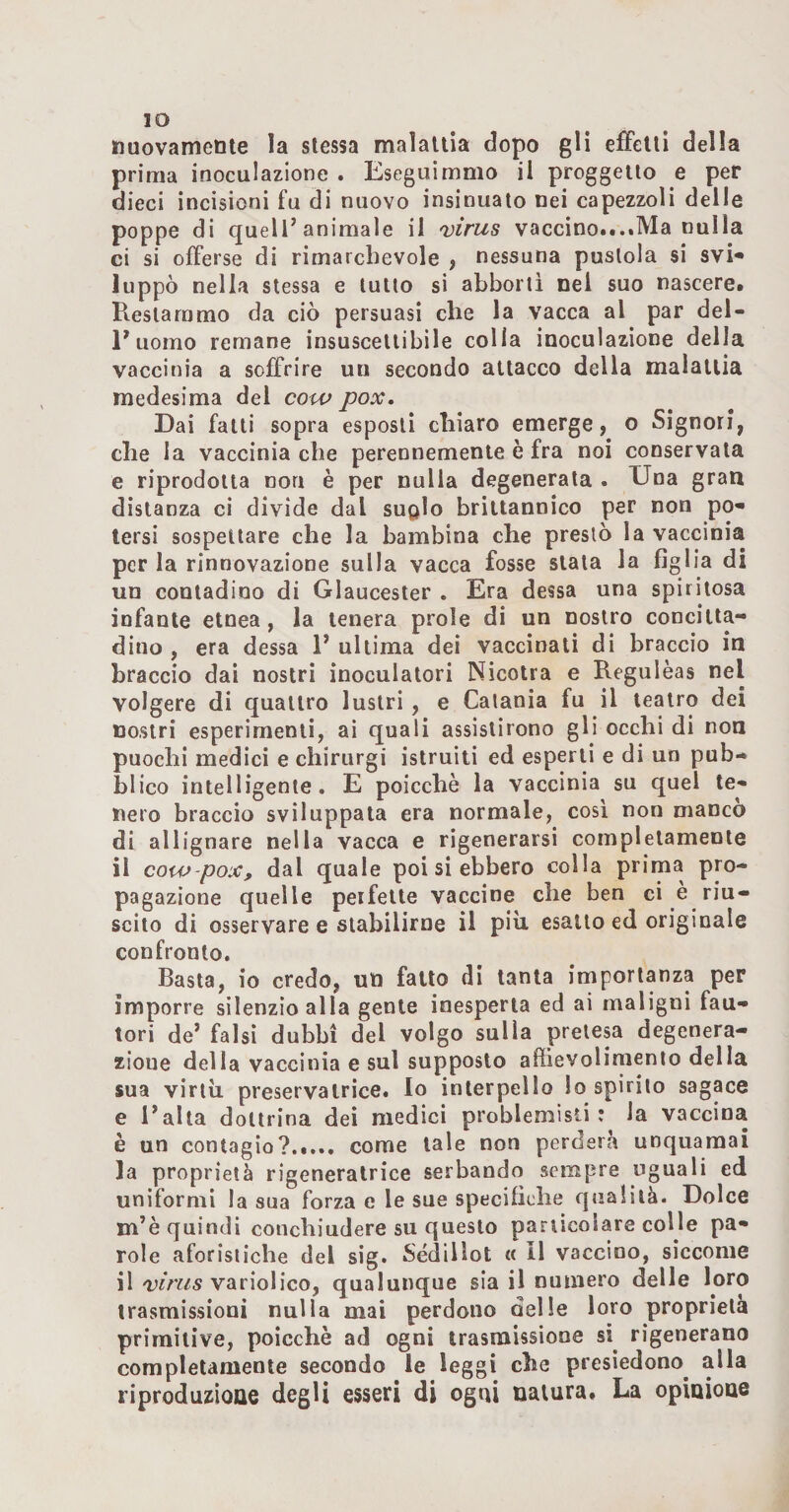 IO nuovamente la stessa malattia dopo gli effetti della prima inoculazione . Eseguimmo il proggello e per dieci incisioni fu di nuovo insinuato nei capezzoli delle poppe di quell’animale il 'virus vaccino...tlVIa nulla ci si offerse di rimarchevole , nessuna pustola si svi* luppò nella stessa e lutto si abboni nel suo nascere. Restammo da ciò persuasi che la vacca al par del¬ l’uomo remane insuscettibile colla inoculazione della vaccinia a soffrire un secondo attacco della malattia medesima del cow pox. Dai fatti sopra esposti chiaro emerge, o Signori, che la vaccinia che perennemente è fra noi conservata e riprodotta norr è per nulla degenerata . Una gran distanza ci divide dal suqIo brittannico per non po* tersi sospettare che la bambina che prestò la vaccinia perla rinnovazione sulla vacca fosse stala la figlia di un contadino di Glaucester . Era dessa una spiritosa infante etnea, la tenera prole di un nostro concitta¬ dino , era dessa 1’ ultima dei vaccinati di braccio in braccio dal nostri inoculatori Nicolra e Regulèas nel volgere di quattro lustri, e Catania fu il teatro dei nostri esperimenti, ai quali assislirono gli occhi di non puochi medici e chirurgi istruiti ed esperti e di un pub¬ blico intelligente. E poicchè la vaccinia su quel te¬ nero braccio sviluppata era normale, cosi non manco di allignare nella vacca e rigenerarsi completamente il cow-pox, dal quale poi si ebbero colla prima pro¬ pagazione quelle peifelle vaccine che ben ci è riu¬ scito di osservare e stabilirne il più esalto ed originale confronto. Basta, io credo, un fatto di tanta importanza per imporre silenzio alla gente inesperta ed ai maligni fau¬ tori de’ falsi dubbi del volgo sulla pretesa degenera¬ zione della vaccinia e sul supposto affìevolimenlo della sua virtù preservairice. Io interpello Io spirilo sagace e l’alta dottrina dei medici problemisti? la vaccina è un contagio?. come tale non perderà unquamai la proprietà rigeneralrice serbando sempre uguali ed uniformi la sua forza e le sue specifiche qualità. Dolce m’è quindi conchiudere su questo pariìcoiare colle pa¬ role aforistiche del sig. Sédillot « 11 vaccino, siccome il vario!ico, qualunque sia il numero delle loro trasmissioni nulla mai perdono nelle loro proprietà primitive, poicchè ad ogni trasmissione si rigenerano completamente secondo le leggi che presiedono^ alla riproduzione degli esseri di ogni natura. La opinione