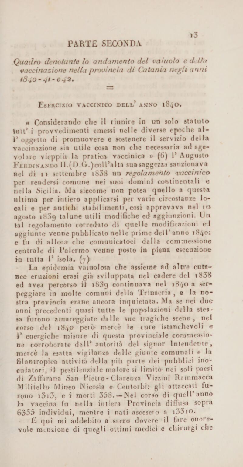 PARTE SECONDA Quadro denotante Io andamento del vainolo e d'dlu vaccinazione nella provincia di Catania ne^li an/ti Esercizio vaccinico dell’ a&gt;jno iS-io, « Considerando che il riunire in un solo stalulo lull’ i provvedin&gt;enli emessi nelle diverse epoche al- P oggeiio di jwoinuovere e sostenere il servizio della vaccinazione sia utile cosa non cl&gt;e necessaria ad age¬ volare vieppiìi la pratica vaccinica » (6) 1* Augusto Ferdinando 11 .(1).0.)coI l’alta sua saggezza sanzionava nel di 11 settembre i838 un regolamento 'vaccinico per rendersi comune nei suoi domini continentali e nella Sicilia. Ma siccome non potea quello a questa ultima per intiero applicarsi per varie circostanze lo¬ cali e per antichi stabilimenti, cosi approvava nel io agosto 1839 talune utili modihche ed aggiunzioni. Fri tal regolamento corredato di «{nelle modifii azioni ed aggiunie venne pubblicato nelle prime dell’ anno 1840; e tu di allora che comunicatoci dalia cornrnessione centrale di l’alermo venne posto in piena esecuzione tu tutta 1’ isola, (7) La epidemia vaiuolosa che assieme ad altre cuta¬ nee eruzioni crasi gii» sviluppata nel cadere del i838 ed avea percorso il 1839 continuava nel 1840 a ser¬ peggiare in molle comuni della Trinacria , s la no¬ stra provincia eraue ancora inquietata. Ma se nei due anni precedenti quasi tutte le jiopolazioni della stes¬ sa furono amareggiate dalle sue tragiche scene, nel corso del 1840 però mercè le cure istanchevoli e 1’ energiche misure rii questa provinciale comnicssio- iie corroborate dall’ aiitorilà del signor iniendmie, nrcrcè la esalta vigilanza delle giunte comunali e la filantropica attività della più parte dei pubblici ino- culalori, il pestilenziale malore si limitò nei soli paesi di /.'irta rana Nan Pietro - C la ren za Vi zzi ni R a in ma rea M ilitei lo Minco Nicosia e Cenloibi; gli attaccali fu¬ rono i3i3, c i morti 358. —Nel corso di quell’anno fa vaccina fu nella intiera Provincia dilìusa sopra 6355 individui, mentre i nati ascesero a i33io. E qui mi addebito a sacro dovere il fare onore¬ vole menzione di quegli ottimi medici e cliiiurgi clic