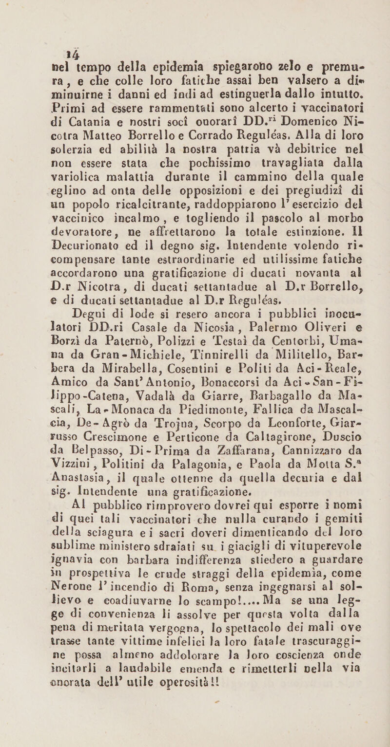 nel tempo della epidemia spiegarono zelo e premu¬ ra , e che colle loro fatiche assai ben valsero a di** minuirne i danni ed indi ad estinguerla dallo intuito. Primi ad essere rammentali sono alcerlo i vaccinatori di Catania e nostri soci onorari DD.“ Domenico Ni- colra Matteo Borrello e Corrado Reguléas. Alla di loro solerzia ed abililà la nostra patria va debitrice nel non essere stata ebe pochissimo travagliala dalla varlolica malattia durante il cammino della quale eglino ad onta delle opposizioni e dei pregiudizi di un popolo ricalcitrante, raddoppiarono P esercizio del vaccinico incalmo , e togliendo il pascolo al morbo devoralore, ne affrettarono la totale estinzione. Il Decurionato ed il degno sig. Intendente volendo ri¬ compensare tante eslraordinarie ed utilissime fatiche accordarono una gratificazione di ducati novanta al D.r Nicotra, di ducali sellanladue al D.r Borrello, e di ducali sellanladue al D.r Reguléas. Degni di lode si resero ancora i pubblici inocu- latori DD.ri Casale da Nicosia , Palermo Oliveri e Borzi da Paterno, Polizzi e Testai da Cenlorbi, Uma¬ na da Gran - Michiele, Tinnirelli da Mililelio, Bar¬ bera da Mirabella, Cosentini e Politi da Àci-Reale, Amico da Sant’Antonio, Bonaceorsi da Aci-San-Fi¬ lippo-Catena, Vadala da Giarre, Barbagallo da Ma- scali, La-Monaca da Piedimonle, Fallica da Mascal¬ cia, De-Agro da Trojna, Scorpo da Leonforte, Giar- russo Crescimone e Perticone da Callagirone, Duscio da Beipasso, Di-Prima da Zaffarana, Cannìzzaro da Vizzini, Politini da Palagonia, e Paola da Molla S.® Anastasia, il quale ottenne da quella decuria e dal sig. Intendente una gratificazione. Al pubblico rimprovero dovrei qui esporre i nomi di quei tali vaccinatori che nulla curando i gemili della sciagura ei sacri doveri dimenticando del loro sublime ministero sdraiati su i giacigli di vituperevole ignavia con barbara indifferenza stiedero a guardare in prospettiva le crude slraggi delia epidemìa, come Nerone l’incendio di Roma, senza ingegnarsi al sol¬ lievo e coadiuvarne Io scampol.... Ma se una leg¬ ge di convenienza li assolve per questa volta dalla pena di meritala vergogna, Io spettacolo dei mali ove trasse tante vittime infelici la loro fatale trascuraggi- ne possa almeno addolorare la loro coscienza onde incitarli a laudabile emenda e rimellerli nella via onorala dell’utile operosità 1!