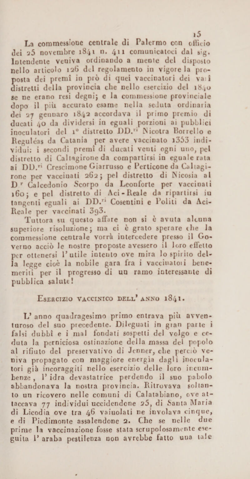 La commessioue ccnirale di Palermo con olìitio dei ’j5 novembre 1841 n. 411 comunicatoci dal sìg. lolendenie veniva ordinando a menie del disposto nello articolo 12G del regolamento in vigore la pro¬ posta dei premi in prò di quei vaccinatori dei vaii distretti della provincia che nello cserciiio del 1840 se ne erano resi degni; e la cominessione provinciale dopo il più accurato esame nella scvluta ordinaria dei 27 gennaro 1842 accordava il primo prcn\io di ducati 40 da dividersi in eguali porrioni ai pubblici inoculatorì del 1® distretto J)D. INicotra Borrello e Reguléas da Catania per avere vaccinato i363 indi¬ vidui: i secondi premi di ducati venti ogni uno, pel distretto di Callagirone da compartirsi in eguale rata ai DU/* Crescirnone Giarrusso e Perticone da Collagi- rone per vaccinati 262; pel distretto di Nicosia al D'■ Calcedonio Scorpo da Leonforte per vaccinati 160; e pel distretto di Aci-Reale da ripartirsi iu tangenti eguali ai DD/* Cosentini e Politi da Aci- Reale per vaccinati 393. Tuttora su questo affare non si è avuta alcuna supcriore risoluzione; ma ci è grato sperare ilie la comrnessione centrale vorrà intercedere presso il Go¬ verno acciò le nostre proposte avessero il loro effetto per ottenersi P utile intento ove mira lo spirito del¬ la legge cioè la nobile gara fra i vaccinatoli bene¬ meriti per il progresso di un ramo interessante di pubblica salute! Esercizio vaccinico dell’anno 1841. L’ anno quadragesimo primo entrava più avven¬ turoso del suo precedente. Dileguati in gian parte i falsi dubbi e i mal fondati sospetti del volgo e ce¬ duta la perniciosa ostinazione della massa del popolo al rifiuto del preservativo di Jenner, che perciò ve¬ niva propagalo con maggiore energia dagli inotala¬ tori già incoraggili nello esercizio delle loro incnm- benze , P idra devastatrice perdendo il suo pabolo abbandonava la nostra provincia. Ritrovava soltan¬ to un ricovero nelle comuni di Calaiabiano, ove at¬ taccava 77 individui uccidendone 25, di pianta IMaria di Licodia ove tra 4Ù vaiuolati ne involava cinque, e di Picdimonle assalendone 2. Che se nelle due prime la vaccinazione fosse stata scrupolosamente ese¬ guila P araba pestilenza non avrebbe fatto uua tale
