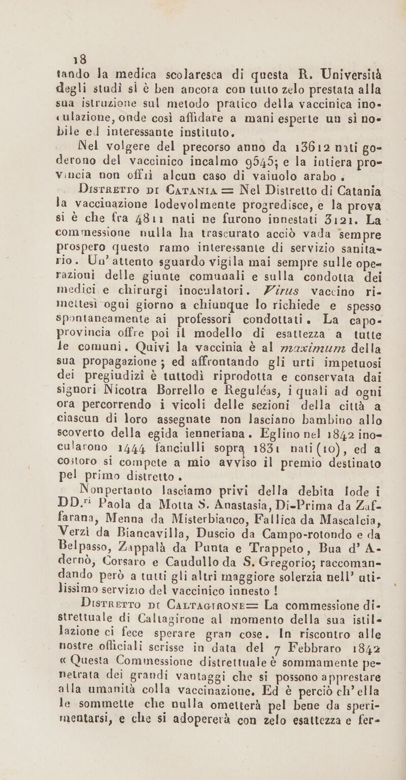 landò la medica scolaresca di questa R. Università degli studi si è ben ancora con tulio zelo prestala alla sua istruzione sul metodo pratico della vaccinica ino- I ulazione, onde così affidare a mani esperie un si no¬ bile ed interessante inslilulo, [Nel volgere del precorso anno da i36i2 niii go¬ derono del vaccinico incalmo 9645^ e la intiera pro¬ vincia non offii alcun caso di vaiuolo arabo . DisraETTo di Ca^tania = Nel Distretto di Catania la vaccinazione lodevolmente progredisce, e la prova si è che fra 4811 nati ne furono innestati 3i2i. La comrnessioue nulla ha trascurato acciò vada sempre prospero questo ramo inlere>sanie di servizio sanita¬ rio. Un’attento sguardo vigila mai sempre sulle ope¬ razioni delle giunte comunali e sulla condotta dei medici e chirurgi inoculatori. Virus vaccino ri- meiiesì ogni giorno a chiunque lo richiede e spesso spontaneamente ai professori condottali , La capo- provincia offre poi il modello di esattezza a tutte le comuni. Quivi la vaccinia è al maximum della sua propagazione j ed affrontando gli urti impetuosi dei pregiudizi è tuttodì riprodotta e conservala dai signori Nicolra Borrello e Reguléas, i quali ad ogni ora percorrendo i vicoli delle sezioni della città a ciascun di loro assegnate non lasciano bambifio allo scoverio della egida ienneriana. Eglino nel 1842 ino¬ cularono 1444 fanciulli soprs^ i83i nati (io), ed a couoro si cornpcle a mio avviso il premio destinato pel primo distretto . Nonpertanto lasciamo privi della debita lode i DD.^ Paola da Molla S. Anastasia, Di-Prima da Zaf- farana, Menna da Misterbianco, Fallica da Mascalcia, Verzl da Biancavilla, Duscio da Campo-rotondo e da Beipasso, Zappala da Punta e Trappelo, Bua d’ A- dernò, Corsaro e Caudullo da S. Gregorio; raccoman¬ dando però a tulli gli altri maggiore solerzia nell’ uti¬ lissimo servizio del vaccinico innesto ! Distretto di Calta&amp;trome= La commessione di¬ strettuale di Caliagirone al momento della sua islil- Jazione ci fece sperare gran cose. In riscontro alle nostre officiali scrisse in data del 7 Febbraro 1842 «Questa Commessione distrettuale è sommamente pe¬ netrata dei grandi vantaggi che si possono appreslare alla umanità colla vaccinazione. Ed è perciò eh’ella le sommelle che nulla ometterà pel bene da speri¬ mentarsi, e che si adopererà con zelo esattezza e fer-