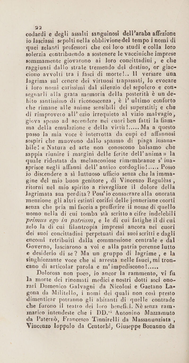 codardi e degli assalii sangainosì delParaba affezione io lasciassi sepolti nella obblivionedel tempo i nomi di quei zelami professori che coi loìo studi e colla loro solerzia contribuendo a sostenere le vacciniche imprese sommamente giovarono ai loro concittadini , e che raggiunti dallo strale tremendo del destino, or giac¬ ciono avvolti tra i fasci di morte!.. 11 versare una lagrima sul cenere dei virtuosi trapassali, lo evocare i loro nomi carissimi dal silenzio del sepolcro e con¬ segnarli alla grata memoria della posterità è un de¬ bito santissimo di riconoscenza , è l’ ultimo conforto che rimane alle anime sensibili dei superslitij e che di rimprovero all’ozio irrequieto al vizio malvagio, giova spesso ad accendere nei cuori ben falli la fiam¬ ma della emulazione e della virtù!.Ma a questo passo la mia voce è interiolla da cupi ed affannosi sospiri che muovono dallo spasmo di piaga insana¬ bile I «Natura ed arte non conoscono balsamo che sappia riunire i margini delle ferite dell’anima)) la quale ridestala da melanconiose rimembranze s’ ina¬ sprisce negli affanni dell’antico cordoglio!..... Posso io discendere a si luttuoso ufficio senza che la imma¬ gine del mio buon genitore , di Vincenzo Regulèas , ritorni nel mio spirilo a risvegliare il dolore della Jagrimaia sua perdita? Poss’io consacrare alla onorala menzione gli altri estinti corifei delle jenneriane coorti senza che pria mi faccia a profferire il nome di quello «orno nella di cui tomba sta scritto a cifre indelebili primus ego in patriam^ e le di cui faiìghe il di cui zelo la di cui filantropia impressi ancora nei cuori dei suoi concittadini perpetuali dai suoi scritti e dagli encomi retribuiti dalla coramessione centrale e dal Governo, lasciarono a voi e alla patria perenne lutto e desiderio di se? Ma un gruppo di lagrime , e la singhiozzante voce che si arresta nelle fauci, mi tron¬ cano di articolar parola e m’impediscono!. Dolorosa non poco, io ancor la rammento, vi fu la morte dei rinomati medici e nostri dotti soci ono¬ rari Domenico Galvagni da Nicolosi e Gaetano La- gona da Miliiello, i nomi dei quali non cosi presto dimenticar potranno gli abitanti di quelle contrade che furono il teatro dei loro benefici. Nè senza ram¬ marico intendeste che i DD.'* Ànionino Mazzamuto da Paterno, Francesco Tinnirei li da Massaounziala , Vincenzo loppolo da Centorbi, Giuseppe Bonanno da