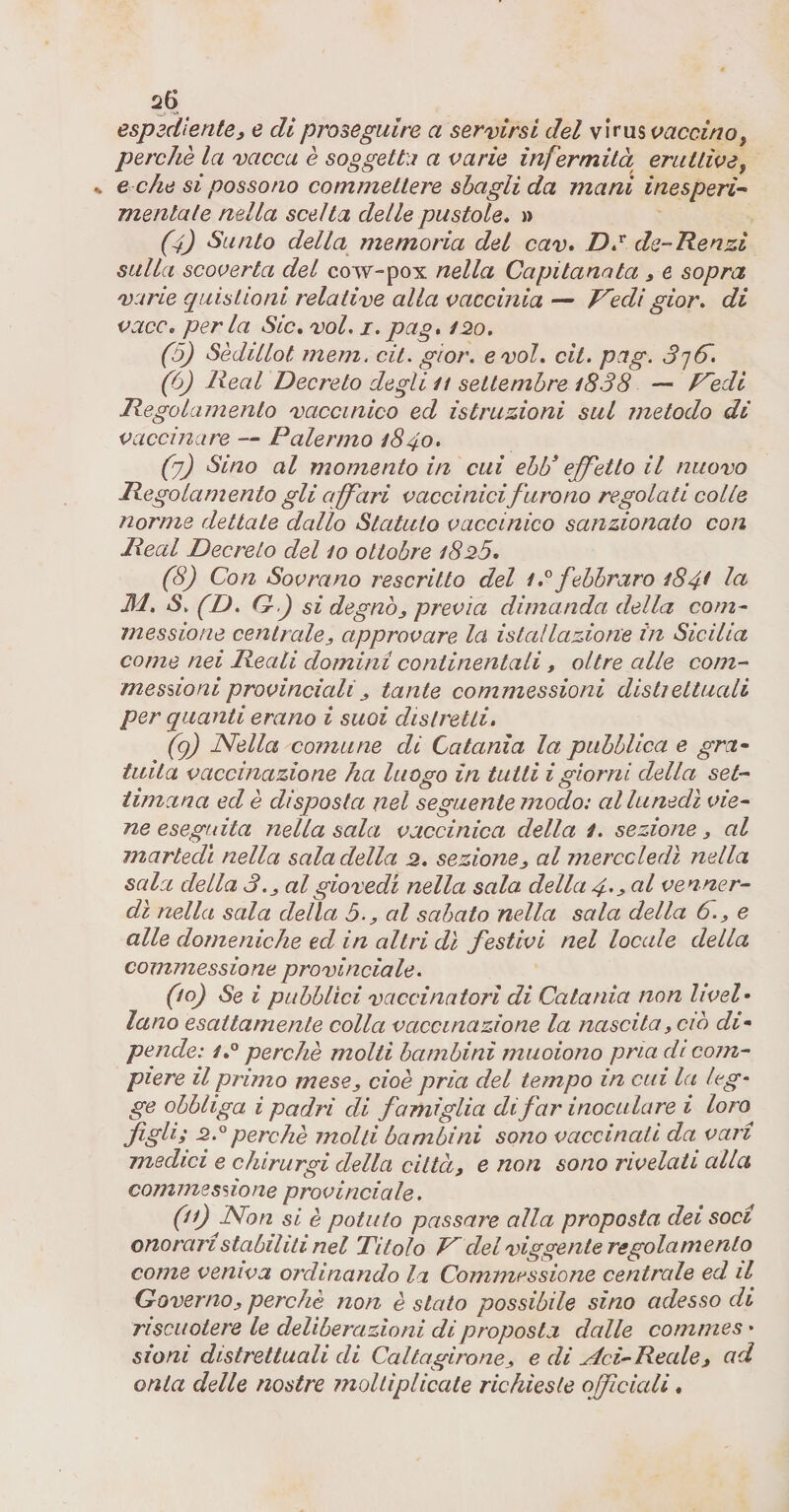 espsdiente, e di proseguire a servirsi del virus vaccino, perchè la vacca è soggetta a varie infermità eruttive, ^ e che si possono commettere sbagli da mani inesperi- mentale nella scelta delle pustole* » (4) Sunto della memoria del cav* DJ de-Renzi sulla scoverta del cow-pox nella Capitanata y e sopra vane quistioni relative alla vaccinia — R'edigior. di vaco, perla Sic, voi, i.pag, 120, (5) Sèdillot mem. cit. gior. e voi, cit. pag. 3']6^. (6) lieal Decreto degli it settembre i838 — f^edi Regolamento vaccinico ed istruzioni sul metodo di vaccinare — Palermo 1840, (2) Sino al momento in cui ebb* effetto il nuovo Regolamento gli affari vaccinicifurono regolati colle norme dettate dallo Statuto vaccinico sanzionato con Reai Decreto del io ottobre i825, (8) Con Sovrano rescritto del febbraro 184^ In 3d. S, (D, G-) si degnoy previa dimanda della com^ messione centraloy approvare la istallazione in Sicilia come nei Reali domini continentali, oltre alle coni- mesùoniprovincialiy tante commessioni distjettuali per quanti erano i suoi distretti, (g) JVella comune di Catania la pubblica e gra* tiiita vaccinazione ha luogo in tutti igiorni della set¬ timana ed è disposta nel seguente modo: al lunedì vie¬ ne eseguita nella sala vaccinica della 1. sezione, al martedì nella sala della 2. sezioney al merccledì nella sala della 3.y al giovedì nella sala della 4'^ &lt;^l venner- dì nella sala della 5.y al sabato nella sala della 6., e alle domeniche ed in altri dì festivi nel locale della commessione provinciale. (lo) Se i pubblici vaccinatori di Catania non Uvei* lano esattamente colla vaccinazione la nascita, ciò di* pende: perchè molti bambini muoiono pria di com¬ piere il primo mesCy cioè pria del tempo in cui la leg¬ ge obbliga i padri di famiglia di far inoculare i loro figli; 2.^perchè molli bambini sono vaccinati da vari medici e chirurgi della città, e non sono rivelati alla commessone provinciale. (i) dSfon si è potuto passare alla proposta dei soci onorari stabiliti nel Titolo IP del viggente re gola mento come veniva ordinando la Commessione centrale ed il Governoy perchè non è stato possibile sino adesso di riscuotere le deliberazioni di proposta dalle commes • sioni distrettuali di Caltagironey e di ^ci-Reale, ad onta delle nostre moltiplicate richieste offcicdi,