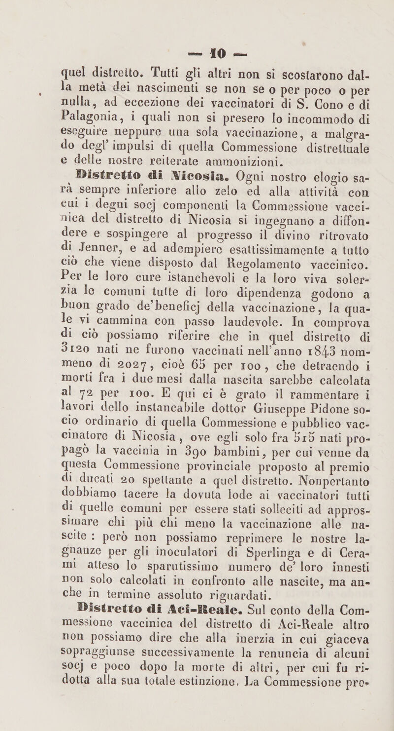 quel distretto. Tutti gli altri non si scostarono dal¬ la metà dei nascimenti se non se o per poco o per nulla, ad eccezione dei vaccinatori di S. Cono e di Palagonia, i quali non si presero Io incommodo di eseguire neppure una sola vaccinazione, a malgra¬ do degl’ impulsi di quella Commessione distrettuale e delle nostre reiterate ammonizioni. I^isCrelto di lìilcoisia. Ogni nostro elogio sa¬ rà sempre inferiore allo zelo ed alla attività con cui i degni socj componenti la Commessione vacci¬ nica del distretto di Nicosia si ingegnano a diffon¬ dere e sospingere al progresso il divino ritrovato di^ Jenner, e ad adempiere esattissimamente a tutto ciò che viene disposto dal Regolamento vaccinico. Per le loro cure istanclievoli e la loro viva soler¬ zia le Comuni tutte di loro dipendenza godono a buon grado de’heneficj della vaccinazione, la qua- le vi cammina con passo laudevole. In comprova di ciò possiamo riferire che in quel distretto di 3120 nati ne furono vaccinati nell’anno i843 nom- meno di 2027, cioè 65 per 100, che detraendo i morti fra i due mesi dalla nascita sarebbe calcolata al 72 per 100. E qui ci è grato il rammentare i lavori dello instancabile dottor Giuseppe Pidone so¬ cio ordinario di quella Commessione e pubblico vac¬ cinatore di Nicosia, ove egli solo fra 5i5 nati pro¬ pago la vaccinia in 890 bambini, per cui venne da questa Commessione provinciale proposto al premio di ducati 20 spettante a quel distretto. Nonpertanto dobbiamo tacere la dovuta lode ai vaccinatori tutti di quelle comuni per essere stati solleciti ad appros¬ simare chi più chi meno la vaccinazione alle na¬ scite : però non possiamo reprimere le nostre la¬ gnanze per gli inoculalori di Sperlinga e di Cera¬ mi atteso lo sparutissimo numero de’ loro innesti non solo calcolati in confronto alle nascite, ma an¬ che in termine assoluto riguardati. l^lstrcìlo di Aei-Healc. Sul conto della Com¬ messione vaccinica del distretto di Aci-Reale altro non possiamo dire che alla inerzia in cui giaceva sopraggiunse successivamente la renuncia di alcuni socj e poco dopo la morte di altri, per cui fu ri¬ dotta alla sua totale estinzione. La Commessione prò-