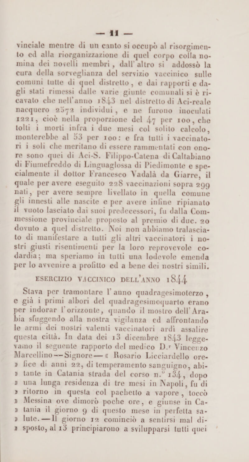 vinclalc mentre di un canto si occupò al risorgimen¬ to cd alla riorganizzazione di quel corpo colla no¬ mina dei novelli membri, dall’altro si addossò la cura della sorveglianza del servizio vaccinico sulle comuni tutte di (|nel distretto, e dai rapporti c da¬ gli stali rimessi dalle varie giunte comunali si è ri¬ cavato die neiranno 184,3 nel distretto di Aci-reale nacquero 2072 individui , e ne furono inoculati 1221, cioè nella proporzione del 4? p^'i’ 100, clic tolti i morti infra i due mesi col solilo calcolo, monterebbe al 53 per loo; c fra tulli i vaccinato¬ ri i soli che meritano di essere rammentati con ono¬ re sono ([uei di Aci-S. Filippo-Calena di Callabiano di Fiumetreddo di Finguaglossa di Fiedimonte e spe¬ cialmente il dottor Francesco Vadala da Giarre, il quale per avere eseguilo 228 vaccinazioni sopra 299 nati, per avere sempre livellalo in quella comune gli innesti alle nascile e per avere inilne ripianalo il vuoto lascialo dai suoi predecessori, fu dalla Com- messione provinciale proposto al premio di due. 20 dovuto a quel dislrcllo. ?soi non abbiamo tralascia¬ to di maniteslarc a tulli gli allei vaccinatori i no¬ stri giusti risenlimenli per la loro reprovcvole co¬ dardia; ma speriamo in tulli una lodevole emenda per lo avvenire a prolillo cd a bene dei nostri simili. ESERCIZIO Y.ICCIMCO DELl’aN?,0 1844 Slava per tramontare l’anno quadragesimolcrzo , c già i primi albori del quadragesimocjuarto erano per indorar l’orizzonte, quando il mostro dell’Ara¬ bia sfuggendo alla nostra vigilanza cd allVonlando le armi dei nostri valenti vaccinatori ardi assalire questa città. In data dei i3 dicembre i843 legge¬ vamo il seguente rapporto del medico Da Vincenzo IMarcellino — Signore—a Uosario Licciardello orc- » lice di anni 22, di temperamento sanguigno, abi- I tante in Catania strada del corso n.* i34, dopo » una lunga residenza di tre mesi in Napoli, fu di ì ritorno in questa col pacbeilo a vapore , toccò » Messina ove dimorò poche ore, e giunse in Ca- » tania il giorno 9 di questo mese in pcifella sa- » Iute.—Il giorno 12 cominciò a sentirsi mal di- j sposto, al i3 principiarono a svilupparsi tulli quei