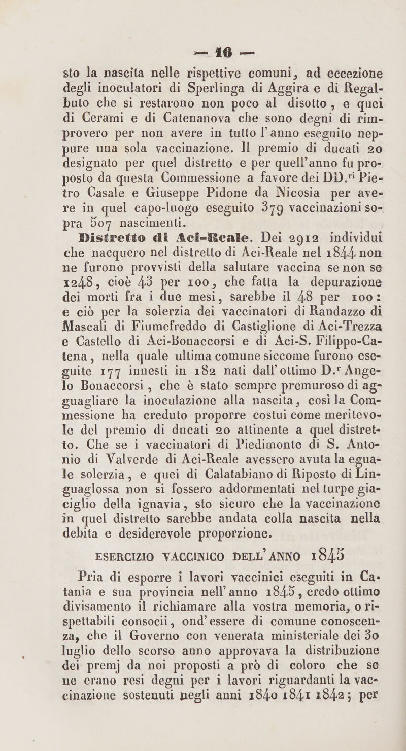 — le¬ sto la nascita nelle rispettive comuni ad eccezione degli inoculatori di Sperlinga di Aggira e di Regal- buto che si restarono non poco al disotto , e quei di Cerami e di Catenanova che sono degni di rim¬ provero per non avere in tutto l’anno eseguilo nep¬ pure una sola vaccinazione. Il premio di ducati 20 designato per quel distretto e per quell’anno fu pro¬ posto da questa Commessione a favore dei DD. Pie¬ tro Casale e Giuseppe Pidone da Nicosia per ave¬ re in quel capo-luogo eseguito 379 vaccinazioni so¬ pra ho7 nascimenti. ©isìretto di Aci-Heale. Dei 2912 individui che nacquero nel distretto di Aci-Reale nel ne furono provvisti della salutare vaccina se non se 12485 cioè 43 per 100 5 che fatta la depurazione dei morti fra i due mesi, sarebbe il 48 per 100: e ciò per la solerzia dei vaccinatori di Randazzo di Mascali di Fiumefreddo di Castiglione di Aci-Trezza e Castello di Aci-Bonaccorsi e di Aci-S. Pilippo-Ca- lena , nella quale ultima comune siccome furono ese¬ guite 177 innesti in 182 nati dall’ottimo D.* Ange¬ lo Bonaccorsi, che è stato sempre premuroso di ag¬ guagliare la inoculazione alla nascita, cosi la Com¬ messione ha creduto proporre costui come meritevo¬ le del premio di ducati 20 attinente a quel distret¬ to. Che se i vaccinatori di Piedimonte di S. Anto¬ nio di Vaiverde di Aci-Reale avessero avuta la egua¬ le solerzia , e quei di Calalabiano di Riposto di Lin- guaglossa non si fossero addormentati nel turpe gia¬ ciglio della ignavia, sto sicuro che la vaccinazione in quel distretto sarebbe andata colla nascita nella debita e desiderevole proporzione. ESERCIZIO VACCINICO BELL’aNNO i845 Pria di esporre i lavori vaccinici eseguiti in Ca¬ tania e sua provincia nell’anno 1843, credo ottimo divisamento il richiamare alla vostra memoria, 0 ri¬ spettabili consoci!, ond’essere di comune conoscen¬ za, che il Governo con venerata ministeriale dei 3o luglio dello scorso anno approvava la distribuzione dei premj da noi proposti a prò di coloro che se ne erano resi degni per i lavori riguardanti la vac¬ cinazione sostenuti negli anni i84o i84i 18425 per