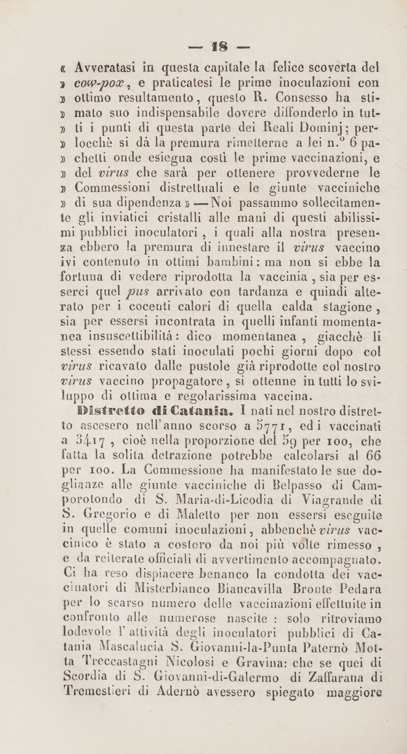 » cow-pox ^ e praticatesi le prime inoculazioni con )) ottimo resultamento, questo R. Consesso ha sti- )) malo suo indispensabile dovere diffonderlo in tut- )) li i punti di questa parte dei Reali Doininj ; per- )) loccliè si dà la premura rimetterne a lei n.^ 6 pa- )) chelli onde esiegua costi le prime vaccinazioni, e )) del virus che sarà per ottenere provvederne le )) Commessioni distrettuali e le giunte vacciniche )) di sua dipendenza )}—Noi passammo sollecitamen¬ te gli inviatici cristalli alle mani di questi abilissi¬ mi pubblici inoculatoci , i quali alla nostra presen¬ za ebbero la premura di innestare il virus vaccino ivi contenuto in ottimi bambini : ma non si ebbe la fortuna di vedere riprodotta la vaccinia , sia per es¬ serci quel pus arrivalo con tardanza e quindi alte¬ rato per i cocenti calori di quella calda stagione , sia per essersi incontrata in quelli infanti momenta¬ nea insiiscettibilità : dico momentanea, giacche li stessi essendo stati inoculati pochi giorni dopo col virus ricavato dalle pustole già riprodotte col nostro virus vaccino propagatore, si ottenne in tutti lo svi¬ luppo di ottima e regolarissima vaccina. cliCaliiiila. I nati nel nostro distret¬ to ascesero neiranno scorso a b'jyi, ed i vaccinati a 3417 , cioè nella proporzione del 59 per 100, che fatta la solita detrazione potrebbe calcolarsi al 66 per 100. La Gommessione ha manifestatole sue do¬ glianze alle giunte vacciniche di Beipasso di Cam- porolondo di S. Maria-di-Licodia di Viagrande di S. Gre gorio e di Malello j^er non essersi eseguile in quelle comuni inoculazioni, abbenchè vac¬ cinico è stato a costoro da noi più volte rimesso , e da reiterale officiali di avvertimento accompagnato. Ci ha reso dispiacere benanco la condotta dei vac¬ cinatori di Mister])ianco Biancavilla Bronte Pedara per lo scarso numero delie vaccinazioni effettuile in confronto alle numerose nascite : solo ritroviamo lodevole T attività degli inoculatori pubblici di Ca¬ tania Mascalucìa S. Giovaniii-la-Punla Paterno Mot¬ ta Treccastagni Nicolosi e Gravina: che se quei di Scordia di S. Giovanni-di-Ga!ermo di Zaffarana di Tremeslìeri di Adernò avessero spiegalo maggiore