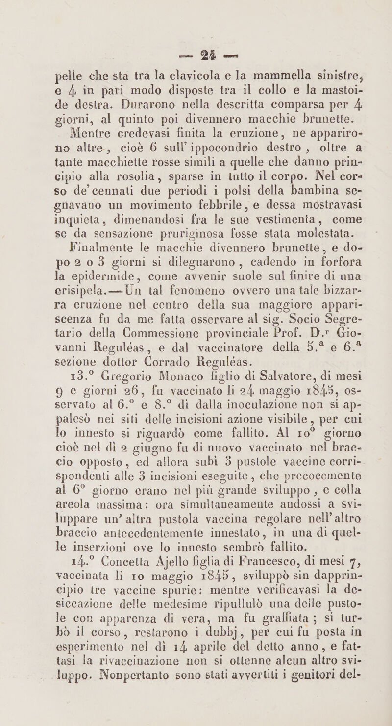 pelle che sta tra la clavicola e la mammella sinistre, e 4 i^i modo disposte tra il collo e la mastoi- de destra. Durarono nella descritta comparsa per 4 giorni, al quinto poi divennero macchie brunette. Mentre credevasi finita la eruzione, ne appariro¬ no altre, cioè 6 sull’ippocondrio destro, oltre a tante macchiette rosse simili a quelle che danno prin¬ cipio alla rosolia, sparse in tutto il corpo. Nel cor¬ so de’ceniiati due periodi i polsi della bambina se¬ gnavano un movimento febbrile, e dessa mostravasi inquieta, dimenandosi fra le sue vestimenta, come se da sensazione pruriginosa fosse stata molestata. Finalmente le macchie divennero brunette, e do¬ po 2 o 3 giorni si dileguarono , cadendo in forfora la epidermide, come avvenir suole sul finire di una erisipela.—-Un tal fenomeno ovvero una tale bizzar¬ ra eruzione nel centro della sua maggiore appari¬ scenza fu da me fatta osservare al sig. Socio Segre¬ tario della Commessione provinciale Prof. D.^ Gio¬ vanni Reguléas, e dal vaccinatore della 5.^ e 6.^ sezione dottor Corrado Reguléas. i3.® Gregorio Monaco figlio di Salvatore, di mesi 9 e giorni 26, fu vaccinato li 24 maggio 184^5 servato al 6.^ e 8.^^ dì dalla inoculazione non si ap¬ palesò nei siti delle incisioni azione visibile, per cui 10 innesto si riguardò come fallito. Al 10*^ giorno cioè nel dì 2 giugno fu di nuovo vaccinato nel brac¬ cio opposto, ed allora subì 3 pustole vaccine corri¬ spondenti alle 3 incisioni eseguite, che precocemente al 6*^ giorno erano nel più grande sviluppo , e colla areola massima : ora simultaneamente andossi a svi¬ luppare un'altra pustola vaccina regolare nell’altro braccio antecedentemente innestato, in una di quel¬ le inserzioni ove Io innesto sembrò fallito. i4-° Concetta Ajello figlia di Francesco, di mesi 7, vaccinata li io maggio 1843, sviluppò sin dapprin¬ cipio tre vaccine spurie: mentre verificavasi la de- siccazione delle medesime ripullulò una delle pusto¬ le con apparenza di vera, ma fu graffiata; si tur¬ bò il corso, restarono i dubbj, per cui fu posta in esperimento nel dì i4 aprile del detto anno, e fat¬ tasi la rivaccinazione non si ottenne alcun altro svi¬ luppo. Nonpertanto sono stati avvertili i genitori del-