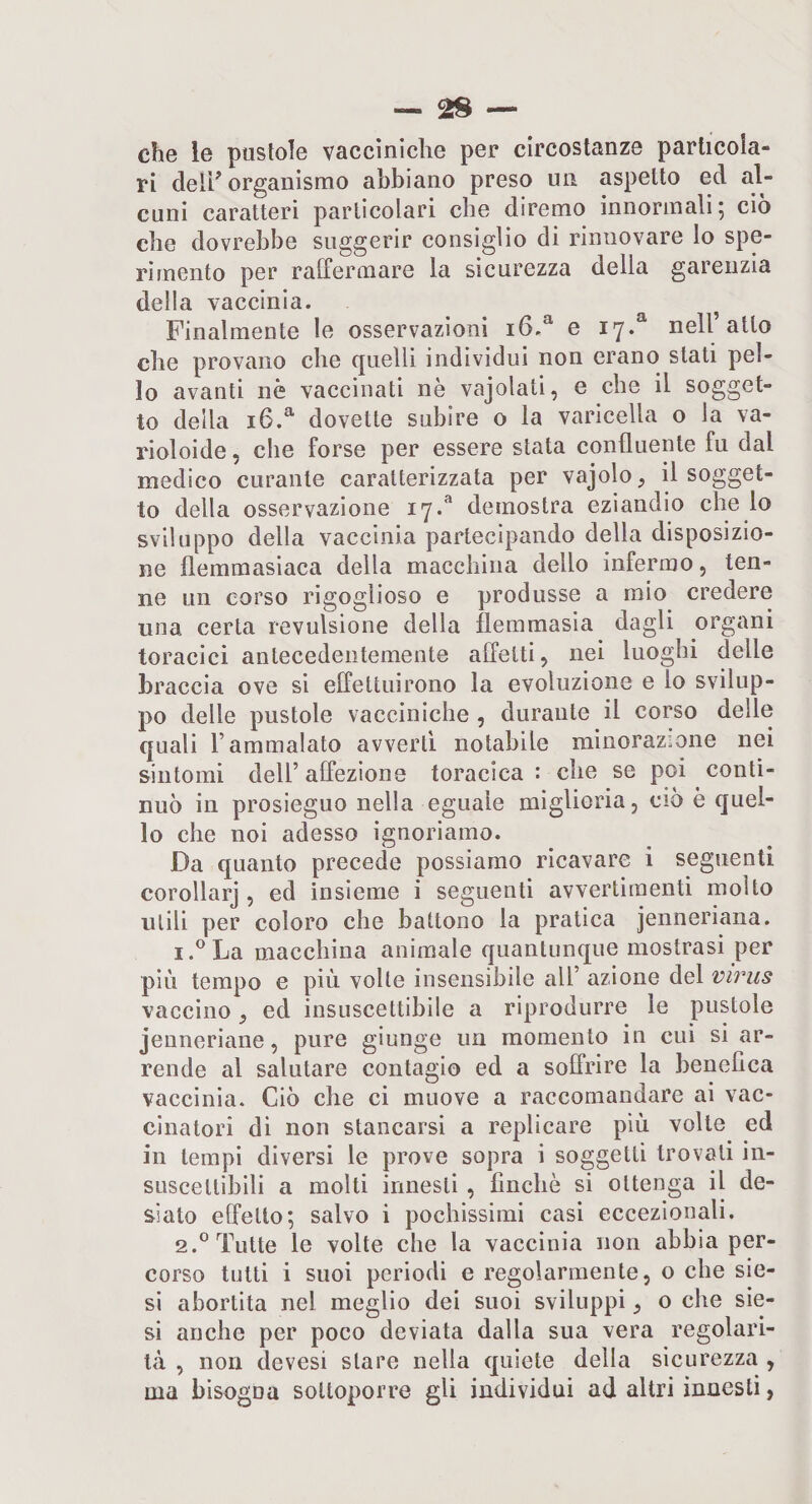 — as¬ cile le pustole vaccìniche per circostanze particola¬ ri de 11^ organismo abbiano preso un aspetto ed al¬ cuni caratteri particolari che diremo innormali; ciò che dovrebbe suggerir consiglio di rinnovare lo spe¬ rimento pel* raffermare la sicurezza della garenzia della vaccinia. Finalmente le osservazioni e 17.^ nell’atto che provano che quelli individui non erano stati pol¬ lo avanti nè vaccinati nè vajolati, e che il sogget¬ to della 16.^ dovette subire o la varicella o la va- rioloide, che forse per essere stata confluente fu dal medico curante caratterizzata per vajolo, il sogget¬ to della osservazione 17.* deinostra eziandio che lo sviluppo della vaccinia partecipando della disposizio¬ ne flemmasiaca della macchina dello infermo, ten¬ ne un corso rigoglioso e produsse a mio credere una certa revulsione della flemmasia dagli organi toracici antecedentemente affetti, nei luoghi delle braccia ove si effettuirono la evoluzione e lo svilup¬ po delle pustole vacciniche , durante il corso delle quali l’ammalato avverti notabile minorazione nei sintomi dell’ affezione toracica : che se poi conti¬ nuò in prosieguo nella eguale miglioria, ciò è quel¬ lo che noi adesso ignoriamo. Da quanto precede possiamo ricavare i seguenti corollarj , ed insieme i seguenti avvertimenti molto utili per coloro che battono la pratica jenneriana. 1. ^La macchina animale quantunque mostrasi per più tempo e più volte insensibile all’ azione del virus vaccino ed insuscettibile a riprodurre le pustole jenneriane, pure giunge un momento in cui si ar¬ rende al salutare contagio ed a soffrire la benefica vaccinia. Ciò die ci muove a raccomandare ai vac¬ cinatori di non stancarsi a replicare più volte ed in tempi diversi le prove sopra i soggetti trovali in¬ suscettibili a molti innesti , finché si ottenga il de¬ siato effetto; salvo i pochissimi casi eccezionali. 2. ® Tutte le volte che la vaccinia non abbia per¬ corso tutti i suoi periodi e regolarmente, o che ste¬ si abortita nel meglio dei suoi sviluppi, o che sie- si anche per poco deviata dalla sua vera regolari¬ tà , non devesi stare nella quiete della sicurezza , ma bisogna sottoporre gli individui ad altri innesti,