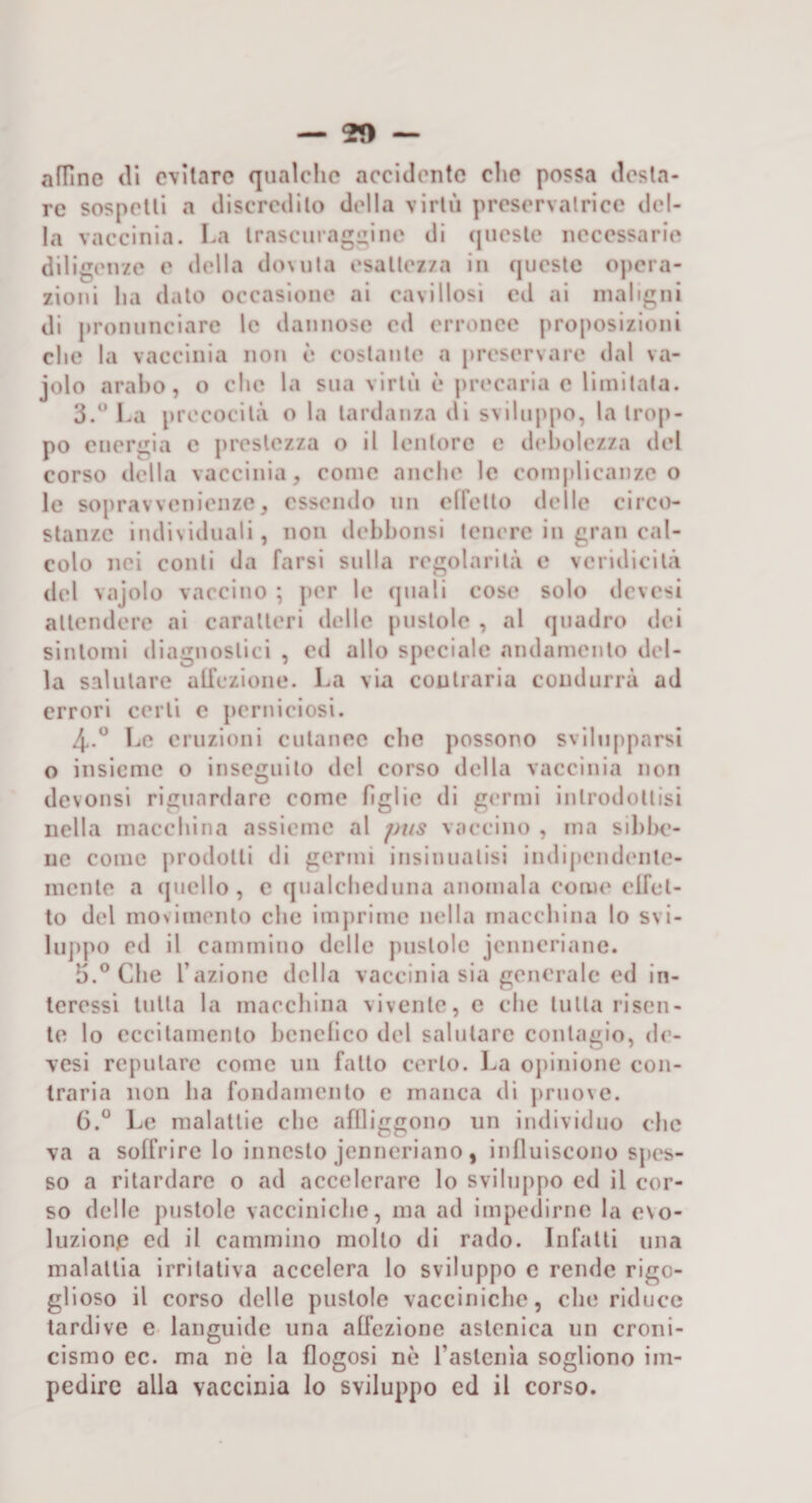 — 20 — aflìne di evitare qualche accidente che possa desta¬ re sospetti a discredilo della virtù preservalrlce del¬ la vaccinia. La Irascuragi^ine di (jiicsle necessarie diligenze e della doMita esattezza in (jiicsle opera¬ zioni ha dato occasione ai cavillosi ed ai maligni di ju’onunciarc le dannose cd erronee proposizioni che la vaccinia non è costante a preservare dal va- jolo arabo, o che la sua virtù è precaria c limitata. 3. “ La precocità o la tardanza di sviluppo, la trop¬ po energia e prestezza o il lentorc e debolezza del corso della vaccinia, come anche le complicanze o le sopravvenienze, essendo un elfetto delle circo¬ stanze individuali, non ilehhonsi tenere in gran cal¬ colo nei conti da farsi sulla regolarità e veridicità del vajolo vaccino ; per le quali cose solo devesi attendere ai caratteri delle pustole , al quadro dei sintomi diagnostici , eil allo speciale andamento del¬ la salutare ali’ezioiie. La via contraria condurrà ad errori certi c perniciosi. 4. ° Le eruzioni cutanee che possono svilupparsi o insieme o inseguito del corso della vaccinia non devonsi riguardare come figlie di germi introdottisi nella macchina assieme al pus vaccino , ma sihhe- ne come prodotti di germi insinuatisi indipendente¬ mente a ([nello , e qualcheduna anomala coiiu* elfel- to del movimento che imprime nella macchina lo svi¬ luppo ed il cammino delle pustole jenneriane. 5. ° Che l’azione della vaccinia sia generale ed in¬ teressi tutta la macchina vivente, e che tutta risen¬ te lo eccitamento heneiico del salutare contagio, de¬ vesi reputare come un fatto certo, l.a opinione con¬ traria non ha fondamento e manca di [iruoxe. G.“ Le malattie che aflliggono un individuo che va a soffrire lo innesto jenneriano, influiscono sjies- so a ritardare o ad accelerare lo svilujvpo ed il cor¬ so delle pustole vacciniche, ma ad impeclirnc la e\o- luzionp ed il cammino mollo di rado. Infatti una malattia irritativa accelera lo sviluppo c rende rigo¬ glioso il corso delle pustole vacciniche, che riduce tardive e languide una affezione astenica un croni¬ cismo ec. ma nò la flogosi nè rastcnia sogliono im¬ pedire alla vaccinia lo sviluppo ed il corso.