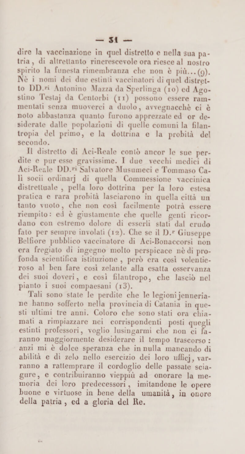 (lire la vaccinazione in quel clistrello c nella sua pa¬ tria, (li allrellanlo rincresccvolc ora riesce al nostro spirilo la funesta riineinhranza die non è I&gt;iiì...(5). IN'è i nomi dei due estinti vaccinatori di (juel dislrcl- lo 1)1).Antonino Mazza da Sperliiii^a (io) ed Ago¬ stino Teslaj da Centorhi (ii) possono essere rain- inenlali senza muoverci a duolo, avvegnacchè ci c nolo abbastanza (pianto furono apprezzale ed or de¬ siderale dalle popolazioni di (pielle comuni la filan¬ tropia del primo, c la dottrina c la probità del secondo. Il distretto di Aci-Realc contò ancor le sue per¬ dite e pur esse gravissime. I due vecchi medici di Aci-lM*ale 1)1).**^ Salvatore Musumcci e Tommaso Ca¬ li socii ordinarj di (juclla Commessione vaccinica (lislrelluale , pella loro dottrina jicr la loro estesa pratica c rara probità lasciarono in quella città un tanto vuoto, che non cosi facilmente potrà essere riempilo: ed è giiislamenle che quelle genti ricor¬ dano con estremo dolore di esserli stali dal crudo fato per sempre involali (12). Che se il I).*’ Giuseppe llelfiore pnbbi ico vaccinatore di Aci-Ilonaccorsi non era fregialo di ingegno mollo jierspicace nè di pro¬ fonda scienlinca istituzione , però era cosi volentic- roso al ben fare cosi zelante alla esatta osservanza dei suoi doveri, c cosi lilanlropo, che lasciò nel pianto i suoi comjiaesani (i3). Tali sono stale le perdile che le legioni jenneria- iie hanno sofferto nella provincia di Catania in que¬ sti ultimi tre anni. Coloro che sono stali ora chia¬ mali a rimpiazzare nei corrispondenti posti quegli estinti professori, voglio lusingarmi che non ci fa¬ ranno maggiormente desiderare il tempo trascorso : anzi mi è dolce speranza che in nulla mancando di abilità e di zelo nello esercizio dei loro nfficj, var¬ ranno a ralleinprare il cordoglio delle passale scia¬ gure, e contribuiranno vicp[)iii ad onorare la me¬ moria dei loro predecessori , imitandone le opere buone e virtuose in bene della umanità, in onore della patria , ed a gloria del Re.