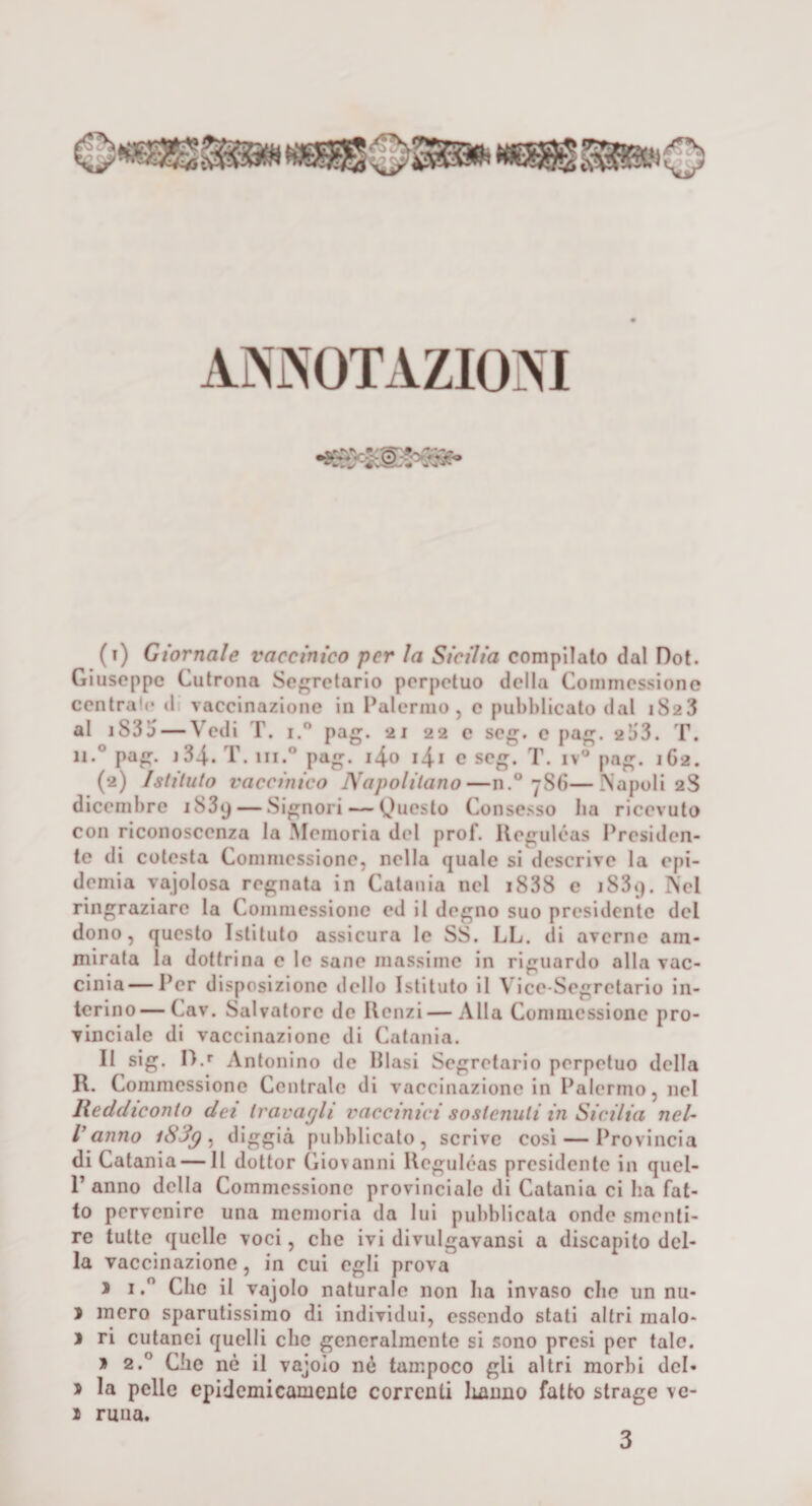 AMOTAZIOM (t) Giornale vaccinico per la Sicilia compilalo dal Dot. Giuseppe Cutrona Segretario perpetuo della Commessiono centrale il vaccinazione in l^alermo, e pubblicato dal 1S23 al iS3a — Vedi T. 1, pag. 21 22 c seg. c pag. 21)3. T. li.® pag. j34.. T. hi.® pag. i4o i4i e seg. iv® pag. 162. (2) Istituto vaccinico Napolitano—n.® 786—INapoll 2S dicembre iSSy — Signori — Queslo Consesso ba ricevuto con riconoscenza la .Memoria del prof. Ileguléas Presiden¬ te di colesta Comniessione, nella quale si descrive la epi¬ demia vajolosa regnata in Catania nel i838 e iSSq. ISel ringraziare la Comniessione ed il degno suo presidente del dono, questo Istituto assicura le SS. LL. di averne am¬ mirata la dottrina e le sane massime in riguardo olla vac- cinia — Per disposizione dello Istituto li Vice-Segretario in¬ terino— Cav. Salvatore de Renzi — Alla Comniessione pro¬ vinciale di vaccinazione di Catania. Il sig. !).*■ Antonino de Piasi Segretario perpetuo della R. Commessione Centrale di vaccinazione in Palermo, nel lìeddieonto dei travagli vaccinici sostenuti in Sicilia nel¬ l'anno iS3g ^ digg'à pubblicato, scrive cosi — Provincia di Catania — Il dottor Giovanni Rcgulóas presidente in quel- 1’anno della Commessione provinciale di Catania ci ha fat¬ to pervenire una memoria da lui pubblicata onde smenti¬ re tutte quelle voci, che ivi divulgavansi a discapito del¬ la vaccinazione, in cui egli prova J I. Che il vajolo naturalo non ha Invaso che un nu- ì mero sparutissimo di individui, essendo stati altri malo- j ri cutanei quelli che generalmente si sono presi per tale. » 2.® Che nè il vajoio né tampoco gli altri morbi del- j la pelle epidemicamcnle correnti lumno fatto strage ve- 1 runa. 3