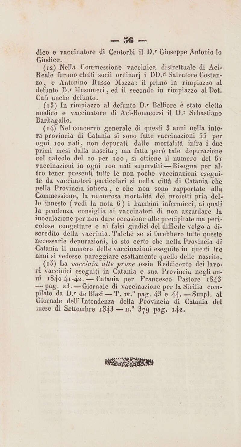 dico e vaccinatore di CentorLi il D/ Giuseppe Antonio lo Giudice. (12) Nella Commessione vaccìnica distrettuale di AcU Reale furono eletti socii ordinarj i DD.ri Salvatore Costan¬ zo , e Antonino Russo Mazza : il primo in rimpiazzo al defunto D.r Musumeci 5 ed il secondo in rimpiazzo al Dot. Cali anche defunto. (13) In rimpiazzo al defunto D.r Belfiore é stato eletto medico e vaccinatore di Aci-Bonacorsi il D.r Sebastiano Barbagallo. (14) Nel coacervo generale di questi 3 anni nella inte¬ ra provincia di Catania si sono fatte vaccinazioni fio per ogni 100 nati, non depurati dalle mortalità infra i due primi mesi dalla nascita j ma fatta però tale depurazione col calcolo del io per 100, si ottiene il numero del 6i vaccinazioni in ogni loo nati superstiti—-Bisogna per al¬ tro tener presenti tutte le non poche vaccinazioni esegui¬ te da vaccinatori particolari si nella città di Catania che nella Provincia intiera, e che non sono rapportate alla Commessione, la numerosa mortalità dei proietti pria del¬ lo innesto ( vedi la nota 6 ) i bambini infermicci, ai quali la prudenza consiglia ai vaccinatori di non azzardare la inoculazione per non dare occasione alle precipitate ma peri¬ colose congetture e ai falsi giudizi del difficile volgo a di¬ scredito della vaccinia. Talché se si farebbero tutte queste necessarie depurazioni, io sto certo che nella Provincia di Catania il numero delle vaccinazioni eseguite in questi tre anni si vedesse pareggiare esattamente quello delle nascite. ^ (i3) La vaccinia alle 'prove ossia Reddiennto dei lavo¬ ri vaccinici eseguiti in Catania e sua Provincia negli an¬ ni i84o-4i-42. — Catania per Francesco Pastore i843 — pag. 23. — Giornale di vaccinazione per la Sicilia com¬ pilato da D.r de Blasi—-T. iv.° pag. 43 e 44- —^Suppl. al Giornale dell’ Intendenza della Provincia di Catania del mese di Settembre 3843 — n.® 879 pag. 142. .A'» » ♦i