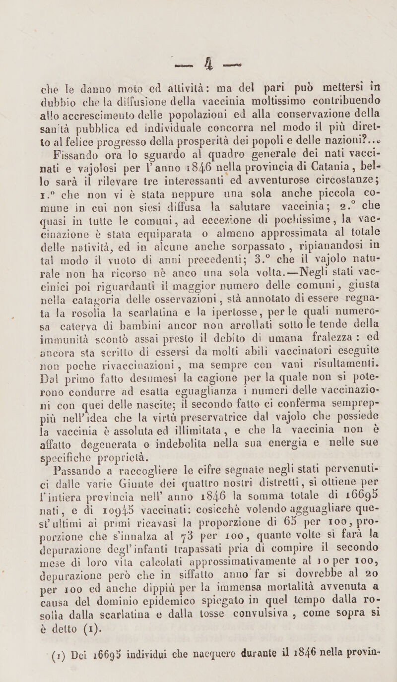 che le danno moto ed attività: ma del pari può mettersi in dubbio cdie ìa diffusione della vaccinia moltissimo contribuendo allo accrescimento delle popolazioni ed alla conservazione della sao tà pubblica ed individuale concorra nel modo il più diret¬ to al felice progresso della prosperità dei popoli e delle nazioni?..» Fissando ora lo sguardo al quadro generale dei nati vacci¬ nati e vajolosi per l’anno 1846 nella provincia di Catania, bel¬ lo sarà il rilevare tre interessanti ed avventurose circostanze 5 i.° che non vi è stata neppure una sola anche piccola co¬ mune in cui non siesi diffusa la salutare vaccinia; 2. che quasi in tutte le comuni, ad eccezione di pochissime, la vac¬ cinazione è stata equiparata 0 almeno approssimata al totale delle natività, ed in alcune anche sorpassato , ripianandosi in tal modo il vuoto di anni precedenti; 3.° che il vajolo natu¬ rale non ha ricorso nè anco una sola volta.—Negli stati vac¬ cinici poi riguardanti il maggior numero delle comuni, giusta nella calagoria delle osservazioni, sta annotato di essere regna¬ ta la rosolìa la scarlatina e la ipertosse, perle quali numero¬ sa caterva di bambini ancor non arraffati sotto le tende della immunità scontò assai presto il debito di umana fralezza : ed ancora sta scritto di essersi da molti abili vaccinatori eseguite non poche rivaccinazioni , ma sempre con vani risultamenli. Dal primo fatto desumesi la cagione per la quale non si pote¬ rono condurre ad esatta eguaglianza i numeri delle vaccinazio¬ ni con quei delle nascite; il secondo fatto ci conferma semprep- più nell’idea che la virtù preservatrice dal vajolo che possiede la vaccinia è assoluta ed illimitata, e che la vaccinia non è affatto degenerata o indebolita nella sua energia e nelle sue specifiche proprietà. Passando a raccogliere le cifre segnate negli stati pervenuti¬ ci dalle varie Giunte dei quattro nostri distretti, si ottiene per i intiera provincia nell’ anno 1846 le somma totale di 16693 nati, e di 10946 vaccinali: cosicché volendo agguagliare que¬ st’ultimi ai primi ricavasi la proporzione di 63 per 100, pro¬ porzione che s’innalza al y3 per 100, quante volte sì farà la depurazione degl’infanti trapassati pria di compire il secondo mese di loro vita calcolati approssimativamente al j 0 per 100, depurazione però che in siffatto anno far si dovrebbe al 20 per xoo ed anche dippiù per la immensa mortalità avvenuta a causa del dominio epidemico spiegato in quel tempo dalla ro¬ solìa dalla scarlatina e dalla tosse convulsiva , come sopra si è detto (1).