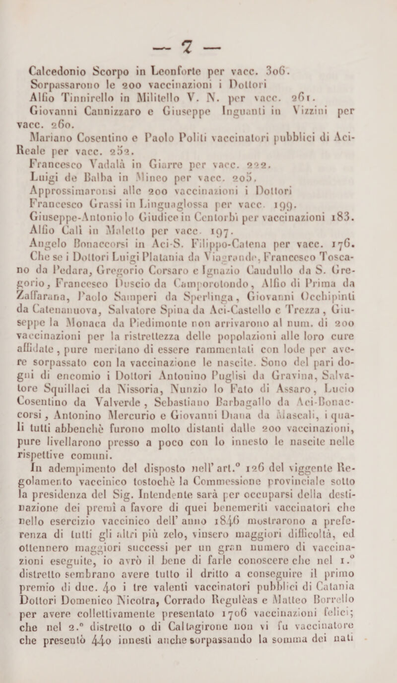 Calcedonio Scorpo in Leon forte per vacc. 3o6. Sorpassarono le 200 vaccinazioni i Dottori Alfio Tinnirello in Militello V. N. per \acc. 261. Giovanni Cannizzaro e Giuseppe Inguanti iti \ izzini per vacc. 260. Mariano Cosentino c Paolo Politi vaccinatori pubblici di Aci- Rcale per vacc. 202. Francesco Vadala in Giarre per vacc. 222. Luigi de Balha in Vinco per \acc. 200. Approssimnronsi alle 200 vaccinazioni i Dottori Francesco Grassi in Linguaglossa per vacc. 199. Giuseppe-Anlonio lo Giudice in Ccnlorbi per vaccinazioni 183- Alfio Cali in Maletto per vacc. 197. Angelo Bonaccorsi in Aci-S. Filippo-Catena per vacc. 17G. Ch e se i Dottori Luigi Plataniu da \ iagrande. Francesco Tosca¬ no da Redara, Gregorio Corsaro c Ignazio Caudullo da S. Gre¬ gorio, Francesco Guscio da Camporotondo, Alfio di Prima da ZalFa rana, Paolo Sainperi da SpeHinga, Giovanni Occbipinti da Catenanuova, Salvatore Spina da Aci-Castcllo c Trezza , Giu¬ seppe la Monaca da Piedimonte non arrivarono al nuni. di 200 vaccinazioni per la ristrettezza delle popolazioni alle loro cure affidale, pure meritano di essere rammentati con lode per ave¬ re sorpassato con la vaccinazione le nascile. Sono del pari do- gni di encomio i Dottori Antonino Puglisi da Gravina, Salva¬ tore Squillaci da Nissoria, Nunzio lo Fato di Assaro, Lucio Cosentino da Vaiverde , Sebastiano Barbagallo da Aci-Bonac- corsi, Antonino Mercurio e Giovanni Diana da Mescali, i (pia¬ li tutti abbencliò furono mollo distanti dalle 200 vaccinazioni, pure livellarono presso a poco con lo innesto le nascile nelle rispettive comuni. Ili adempimento del disposto nell’art.0 126 del \iggente Re¬ golamento vaccinico toslochè la Commessione provinciale sotto la presidenza del Sig. Intendente sarà per occuparsi della desti¬ nazione dei premi a favore di quei benemeriti vaccinatori clic nello esercizio vaccinico dell’anno iS/p) mostrarono a prefe¬ renza di lutti gli altri più zelo, vinsero maggiori difficoltà, ed ottennero maggiori successi per un gran numero di vaccina¬ zioni eseguite, io avrò il bene di farle conoscere clic nel 1 distretto sembrano avere tutto il dritto a conseguire il primo premio di due. 4.0 i tre valenti vaccinatori pubblici di Catania Dottori Domenico Nicolra, Corrado Regulèas e Matteo Borrello per avere collettivamente presentalo 1706 vaccinazioni telici; che nel 2.0 distretto o di Callagirone non vi fu vaccinatore che preseulò 44-0 innesti anche sorpassando la somma dei nati