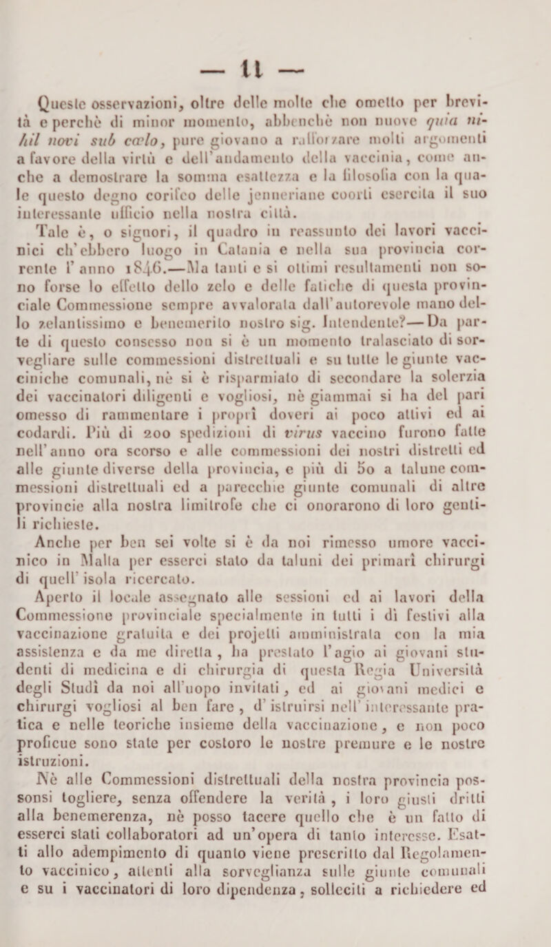 Queste osservazioni, olire delle molte clic ometto per brevi¬ tà e perchè di minor momento, abbrucile non nuove quia ni- hil novi sub ca’lo, pure giovano a rollo» /are molli argomenti a favore della virtù e dell andamento della vaecinia, come an¬ che a de mostra re la somma esattezza e la filosofia con la qua¬ le questo degno corifeo delle jenneriane coorti esercita il suo interessante ufficio nella nostra città. Tale è, o signori, il quadro in reassunlo dei lavori vacci¬ nici ch'ebbero luogo in Catania e nella sua provincia cor¬ rente l’anno 1846.—àia tanti e si ottimi rcsultamenli non so¬ no forse lo elfello dello zelo e delle fatiche di questa provin¬ ciale Commessione sempre avvalorala dall’autorevole mano del¬ lo zelantissimo e benemerito nostro sig. Intendente?—Da par¬ te di questo consesso non si è un momento tralasciato di sor¬ vegliare sulle commessioni distrettuali e su tutte le giunte vac¬ ciniche comunali, nè si è risparmialo di secondare la solerzia dei vaccinatori diligenti e vogliosi, nè giammai si ha del pari omesso di rammentare i propri doveri ai poco attivi ed ai codardi. Più di 200 spedizioni di virus vaccino furono falle nell'anno ora scorso e alle commessioni dei nostri distretti ed alle giunte diverse della provincia, e più di 5o a talune com¬ messioni distrettuali ed a parecchie giunte comunali di altre provincie alla nostra limitrofe che ci onorarono di loro genti¬ li richieste. Anche per ben sei volte si è da noi rimesso umore vacci¬ nico in Malta per esserci stato da taluni dei primari chirurgi di quell isola ricercato. Aperto il loc.de assegnato alle sessioni cd ai lavori della Commessione provinciale specialmente in lutti i dì festivi alla vaccinazione gratuita e dei projelli amministrala con la mia assistenza e da me diretta, ha prestalo l’agio ai giovani stu¬ denti di medicina e di chirurgia di questa Regia Università degli Studi da noi all'uopo invitati, ed ai giovani medici e chirurgi vogliosi al ben fare , d'istruirsi nell’ interessante pra¬ tica e nelle teoriche insieme della vaccinazione, e non poco proficue sono stale per costoro le nostre premure e le nostre istruzioni. J\è alle Commessioni distrettuali della nostra provincia pos- sonsi togliere, senza offendere la verità , i loro giusti drilli alla benemerenza, nè posso tacere quello che è un fallo di esserci stati collaboratori ad un’opera di tanto interesse. Esat¬ ti allo adempimento di quanto viene prescritto dal Regolamen¬ to vaccinico, attenti alla sorveglianza sulle giunte comunali e su i vaccinatori di loro dipendenza, solleciti a richiedere ed