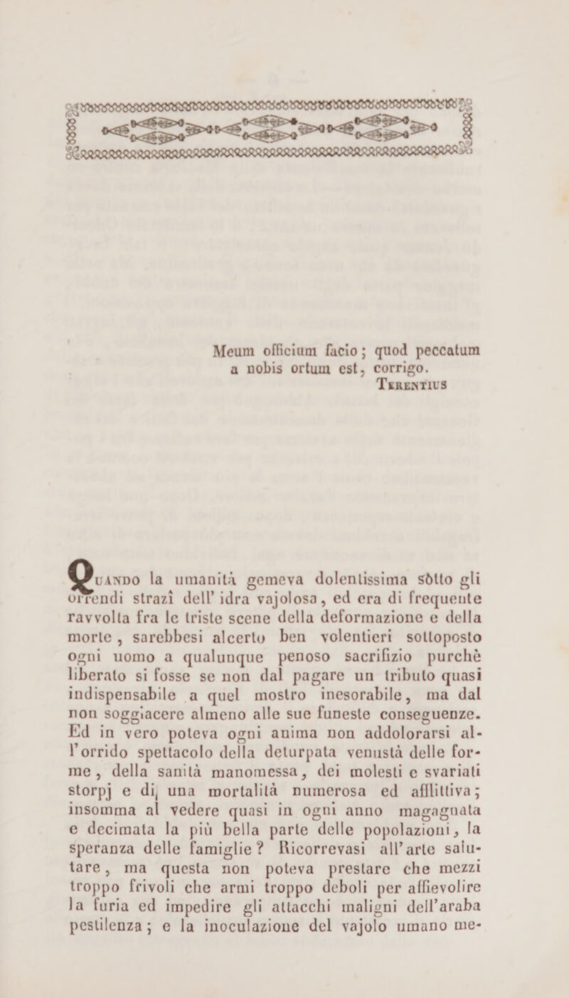 i 1 Meum ofiìclum facio ; quod peccalum a nobis ortiim est, corrigo. Teremius ^^uAiVDO la umanità gemeva dolcnlissima sótto gli onendi strazi dell’ idra vajolosa, ed era di frequente ravvolta fra le triste scene della deformazione e della morte, sarebbesi alccrto ben volentieri sottoposto ogni nomo a qualunque penoso sacrifizio purché liberato si fosse se non dal pagare un tributo quasi indispensabile a quel mostro inesorabile, ma dal non soggiacere almeno alle sue funeste conseguenze. Ed in vero poteva ogni anima non addolorarsi al¬ l’orrido spettacolo della deturpata venustà delle for¬ me , della sanità manomessa, dei molesti e svariali storpj e di, una mortalità numerosa ed afilitliva; insomma al vedere quasi in ogni anno magagnata c decimata la più bella parte delle popolazioni, la speranza delle famiglie? Uicorrevasi all’arte salu¬ tare , ma questa non poteva prestare che mezzi troppo frivoli che armi troppo deboli per affievolire la furia ed impedire gli attacchi maligni dell’araba pestilenza ; e la inoculazione del vajolo umano me-